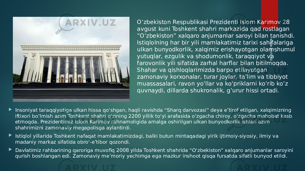  Insoniyat taraqqiyotiga ulkan hissa qo‘shgan, haqli ravishda “Sharq darvozasi” deya e’tirof etilgan, xalqimizning iftixori bo‘lmish azim Toshkent shahri o‘zining 2200 yillik to‘yi arafasida o‘zgacha chiroy, o‘zgacha mahobat kasb etmoqda. Prezidentimiz Islom Karimov rahnamoligida amalga oshirilgan ulkan bunyodkorlik ishlari azim shahrimizni zamonaviy megapolisga aylantirdi.  Istiqlol yillarida Toshkent nafaqat mamlakatimizdagi, balki butun mintaqadagi yirik ijtimoiy-siyosiy, ilmiy va madaniy markaz sifatida obro‘-e’tibor qozondi.  Davlatimiz rahbarining qaroriga muvofiq 2008 yilda Toshkent shahrida “O‘zbekiston” xalqaro anjumanlar saroyini qurish boshlangan edi. Zamonaviy me’moriy yechimga ega mazkur inshoot qisqa fursatda sifatli bunyod etildi. O‘zbekiston Respublikasi Prezidenti Islom Karimov 28 avgust kuni Toshkent shahri markazida qad rostlagan “O‘zbekiston” xalqaro anjumanlar saroyi bilan tanishdi. Istiqlolning har bir yili mamlakatimiz tarixi sahifalariga ulkan bunyodkorlik, xalqimiz erishayotgan olamshumul yutuqlar, ezgulik va shodumonlik, taraqqiyot va farovonlik yili sifatida zarhal harflar bilan bitilmoqda. Shahar va qishloqlarimizda barpo etilayotgan zamonaviy korxonalar, turar joylar, ta’lim va tibbiyot muassasalari, ravon yo‘llar va ko‘priklarni ko‘rib ko‘z quvnaydi, dillarda shukronalik, g‘urur hissi ortadi.www.arxiv.uz 