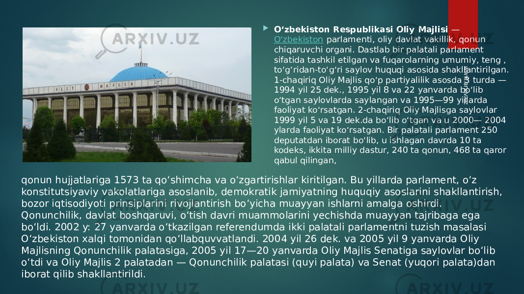  Oʻzbekiston Respublikasi Oliy Majlisi  —  Oʻzbekiston  parlamenti, oliy davlat vakillik, qonun chiqaruvchi organi. Dastlab bir palatali parlament sifatida tashkil etilgan va fuqarolarning umumiy, teng , toʻgʻridan-toʻgʻri saylov huquqi asosida shakllantirilgan. 1-chaqiriq Oliy Majlis qoʻp partiyalilik asosda 3 turda — 1994 yil 25 dek., 1995 yil 8 va 22 yanvarda boʻlib oʻtgan saylovlarda saylangan va 1995—99 yillarda faoliyat koʻrsatgan. 2-chaqiriq Oliy Majlisga saylovlar 1999 yil 5 va 19 dek.da boʻlib oʻtgan va u 2000— 2004 ylarda faoliyat koʻrsatgan. Bir palatali parlament 250 deputatdan iborat boʻlib, u ishlagan davrda 10 ta kodeks, ikkita milliy dastur, 240 ta qonun, 468 ta qaror qabul qilingan, qonun hujjatlariga 1573 ta qoʻshimcha va oʻzgartirishlar kiritilgan. Bu yillarda parlament, oʻz konstitutsiyaviy vakolatlariga asoslanib, demokratik jamiyatning huquqiy asoslarini shakllantirish, bozor iqtisodiyoti prinsiplarini rivojlantirish boʻyicha muayyan ishlarni amalga oshirdi. Qonunchilik, davlat boshqaruvi, oʻtish davri muammolarini yechishda muayyan tajribaga ega boʻldi. 2002 y: 27 yanvarda oʻtkazilgan referendumda ikki palatali parlamentni tuzish masalasi Oʻzbekiston xalqi tomonidan qoʻllabquvvatlandi. 2004 yil 26 dek. va 2005 yil 9 yanvarda Oliy Majlisning Qonunchilik palatasiga, 2005 yil 17—20 yanvarda Oliy Majlis Senatiga saylovlar boʻlib oʻtdi va Oliy Majlis 2 palatadan — Qonunchilik palatasi (quyi palata) va Senat (yuqori palata)dan iborat qilib shakllantirildi.www.arxiv.uz 