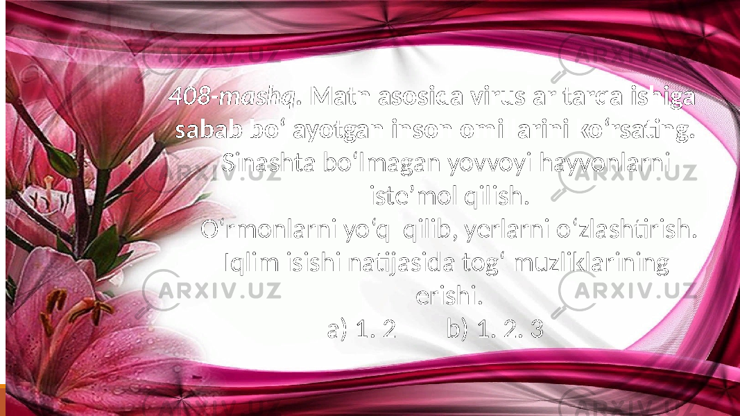 408-mashq. Matn asosida viruslar tarqalishiga sabab bo‘layotgan inson omillarini ko‘rsating. Sinashta bo‘lmagan yovvoyi hayvonlarni iste’mol qilish. O‘rmonlarni yo‘q qilib, yerlarni o‘zlashtirish. Iqlim isishi natijasida tog‘ muzliklarining erishi. a) 1. 2 b) 1. 2. 3 