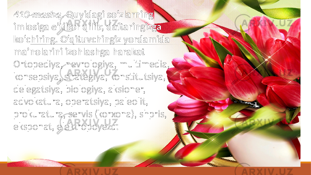 410-mashq. Quyidagi so‘zlarning imlosiga e’tibor qilib, daftaringizga ko‘chiring. O‘qituvchingiz yordamida ma’nolarini izohlashga harakat Ortopediya, nevrologiya, multimedia, konsepsiya, strategiya, konstitutsiya, delegatsiya, biologiya, aksioner, advokatura, operatsiya, paleolit, prokuratura, servis (korxona), shpris, eksponat, elektropoyezd. 