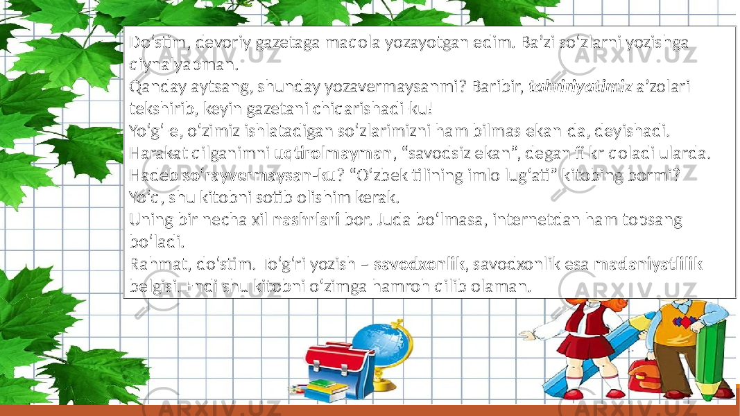 Do‘stim, devoriy gazetaga maqola yozayotgan edim. Ba’zi so‘zlarni yozishga qiynalyapman. Qanday aytsang, shunday yozavermaysanmi? Baribir, tahririyatimiz a’zolari tekshirib, keyin gazetani chiqarishadi-ku! Yo‘g‘-e, o‘zimiz ishlatadigan so‘zlarimizni ham bilmas ekan-da, deyishadi. Harakat qilganimni uqtirolmayman , “savodsiz ekan”, degan fi kr qoladi ularda. Hadeb so‘rayvermaysan-ku ? “O‘zbek tilining imlo lug‘ati” kitobing bormi? Yo‘q, shu kitobni sotib olishim kerak. Uning bir necha xil nashrlari bor. Juda bo‘lmasa, internetdan ham topsang bo‘ladi. Rahmat, do‘stim. To‘g‘ri yozish – savodxonlik , savodxonlik esa madaniyatlilik belgisi. Endi shu kitobni o‘zimga hamroh qilib olaman. 