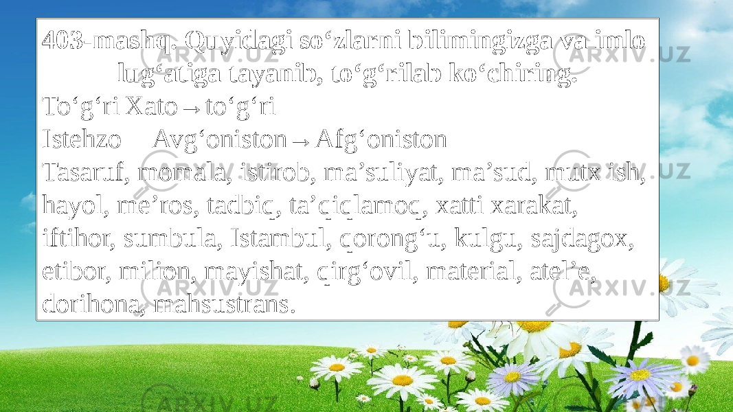 403-mashq. Quyidagi so‘zlarni bilimingizga va imlo lug‘atiga tayanib, to‘g‘rilab ko‘chiring. To‘g‘ri Xato→to‘g‘ri Istehzo Avg‘oniston→Afg‘oniston Tasaruf, momala, istirob, ma’suliyat, ma’sud, mutx ish, hayol, me’ros, tadbiq, ta’qiqlamoq, xatti xarakat, iftihor, sumbula, Istambul, qorong‘u, kulgu, sajdagox, etibor, milion, mayishat, qirg‘ovil, material, atel’e, dorihona, mahsustrans. 