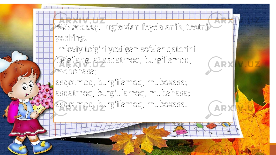 405-mashq. Lug‘atdan foydalanib, testni yeching. Imloviy to‘g‘ri yozilgan so‘zlar qatorini belgilang. a) asqatmoq, burg‘ilamoq, mubohasa; asqotmoq, burg‘ilamoq, muboxasa; asqatmoq, burg‘ulamoq, mubahasa; asqotmoq, burg‘ilamoq, muboxasa. 