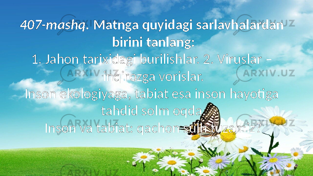 407-mashq. Matnga quyidagi sarlavhalardan birini tanlang: 1. Jahon tarixidagi burilishlar. 2. Viruslar – inqirozga vorislar. Inson ekologiyaga, tabiat esa inson hayotiga tahdid solm oqda. Inson va tabiat: qachon sulh tuzamiz? 