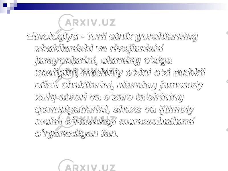 Etnologiya - turli etnik guruhlarning Etnologiya - turli etnik guruhlarning shakllanishi va rivojlanishi shakllanishi va rivojlanishi jarayonlarini, ularning o&#39;ziga jarayonlarini, ularning o&#39;ziga xosligini, madaniy o&#39;zini o&#39;zi tashkil xosligini, madaniy o&#39;zini o&#39;zi tashkil etish shakllarini, ularning jamoaviy etish shakllarini, ularning jamoaviy xulq-atvori va o&#39;zaro ta&#39;sirining xulq-atvori va o&#39;zaro ta&#39;sirining qonuniyatlarini, shaxs va ijtimoiy qonuniyatlarini, shaxs va ijtimoiy muhit o&#39;rtasidagi munosabatlarni muhit o&#39;rtasidagi munosabatlarni o&#39;rganadigan fan.o&#39;rganadigan fan. 