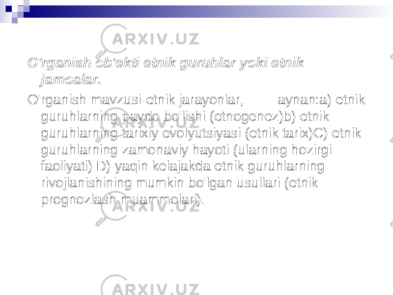 O&#39;rganish ob&#39;ekti etnik guruhlar yoki etnik jamoalar. O&#39;rganish mavzusi-etnik jarayonlar, aynan:a) etnik guruhlarning paydo bo&#39;lishi (etnogenez)b) etnik guruhlarning tarixiy evolyutsiyasi (etnik tarix)C) etnik guruhlarning zamonaviy hayoti (ularning hozirgi faoliyati) D) yaqin kelajakda etnik guruhlarning rivojlanishining mumkin bo&#39;lgan usullari (etnik prognozlash muammolari). 