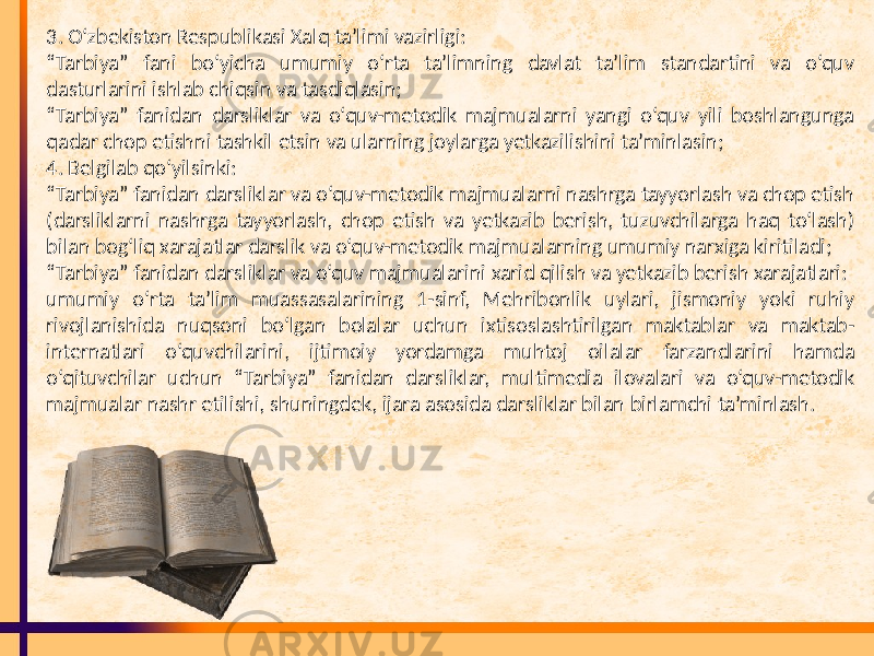 3. O‘zbekiston Respublikasi Xalq ta’limi vazirligi: “ Tarbiya” fani bo‘yicha umumiy o‘rta ta’limning davlat ta’lim standartini va o‘quv dasturlarini ishlab chiqsin va tasdiqlasin; “ Tarbiya” fanidan darsliklar va o‘quv-metodik majmualarni yangi o‘quv yili boshlangunga qadar chop etishni tashkil etsin va ularning joylarga yetkazilishini ta’minlasin; 4. Belgilab qo‘yilsinki: “ Tarbiya” fanidan darsliklar va o‘quv-metodik majmualarni nashrga tayyorlash va chop etish (darsliklarni nashrga tayyorlash, chop etish va yetkazib berish, tuzuvchilarga haq to‘lash) bilan bog‘liq xarajatlar darslik va o‘quv-metodik majmualarning umumiy narxiga kiritiladi; “ Tarbiya” fanidan darsliklar va o‘quv majmualarini xarid qilish va yetkazib berish xarajatlari: umumiy o‘rta ta’lim muassasalarining 1-sinf, Mehribonlik uylari, jismoniy yoki ruhiy rivojlanishida nuqsoni bo‘lgan bolalar uchun ixtisoslashtirilgan maktablar va maktab- internatlari o‘quvchilarini, ijtimoiy yordamga muhtoj oilalar farzandlarini hamda o‘qituvchilar uchun “Tarbiya” fanidan darsliklar, multimedia ilovalari va o‘quv-metodik majmualar nashr etilishi, shuningdek, ijara asosida darsliklar bilan birlamchi ta’minlash. 