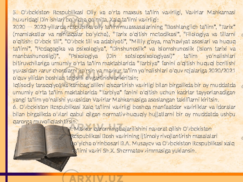 5. O‘zbekiston Respublikasi Oliy va o‘rta maxsus ta’lim vazirligi, Vazirlar Mahkamasi huzuridagi Din ishlari bo‘yicha qo‘mita, Xalq ta’limi vazirligi: 2020 — 2023-yillarda respublika oliy ta’lim muassasalarining “Boshlang‘ich ta’lim”, “Tarix” (mamlakatlar va mintaqalar bo‘yicha), “Tarix o‘qitish metodikasi”, “Filologiya va tillarni o‘qitish: O‘zbek tili”, “O‘zbek tili va adabiyoti”, “Milliy g‘oya, ma’naviyat asoslari va huquq ta’limi”, “Pedagogika va psixologiya”, “Dinshunoslik” va Islomshunoslik (Islom tarixi va manbashunosligi)”, “Psixologiya (Din sotsiopsixologiyasi)” ta’lim yo‘nalishlari bitiruvchilariga umumiy o‘rta ta’lim maktablarida “Tarbiya” fanini o‘qitish huquqi berilishi yuzasidan zarur choralarni ko‘rsin va mazkur ta’lim yo‘nalishlari o‘quv rejalariga 2020/2021 o‘quv yilidan boshlab tegishli o‘zgartirishlar kiritsin; Iqtisodiy taraqqiyot va kambag‘allikni qisqartirish vazirligi bilan birgalikda bir oy muddatda umumiy o‘rta ta’lim maktablarida “Tarbiya” fanini o‘qitish uchun kadrlar tayyorlanadigan yangi ta’lim yo‘nalishi yuzasidan Vazirlar Mahkamasiga asoslangan takliflarni kiritsin. 6. O‘zbekiston Respublikasi Xalq ta’limi vazirligi boshqa manfaatdor vazirliklar va idoralar bilan birgalikda o‘zlari qabul qilgan normativ-huquqiy hujjatlarni bir oy muddatda ushbu qarorga muvofiqlashtirsin. 7. Mazkur qarorning bajarilishini nazorat qilish O‘zbekiston Respublikasi Bosh vazirining ijtimoiy rivojlantirish masalalari bo‘yicha o‘rinbosari B.A. Musayev va O‘zbekiston Respublikasi xalq ta’limi vaziri Sh.X. Shermatov zimmasiga yuklansin. 