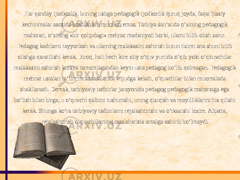 Har qanday ijodkorlik, buning ustiga pedagogik ijodkorlik quruq joyda, faqat hissiy kechinmalar asosida boshlanishi mumkin emas. Tarbiya san’atida o’zining pedagogik mahorati, o’zining «bir qolipdagi» mehnat madaniyati borki, ularni bilib olish zarur. Pedagog kadrlarni tayyorlash va ularning malakasini oshirish butun tizimi ana shuni bilib olishga qaratilishi kerak. Biroq, hali hech kim oliy o’quv yurtida o’qib yoki o’qituvchilar malakasini oshirish kursini tamomlagandan keyin usta pedagog bo’lib qolmagan. Pedagogik mehnat ustalari ta’lim muassasalarida vujudga keladi, o’quvchilar bilan muomalada shakllanadi. Demak, tarbiyaviy tadbirlar jarayonida pedagog pedagogik mahoratga ega bo’lish bilan birga, u o’quvchi qalbini tushunishi, uning qiziqish va moyilliklarini his qilishi kerak. Shunga ko’ra tarbiyaviy tadbirlarni rejalashtirishi va o’tkazishi lozim. Albatta, rejalashtirish o’quvchilarning maslahatisiz amalga oshirib bo’lmaydi. 