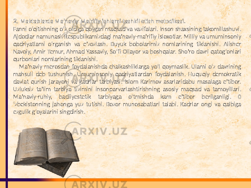 2. Maktablarda Ma’naviy-Ma’rifiy ishlarni tashkil etish metodikasi. Fanni o‘qitishning o‘z oldiga qoygan maqsad va vazifalari. Inson shaxsining takomillashuvi. Ajdodlar namunasi. Respublikamizdagi ma’naviy-ma’rifiy isloxotlar. Milliy va umuminsoniy qadriyatlami o&#39;rganish va e’zozlash. Buyuk bobolarimiz nomlarining tiklanishi. Alisher Navoiy, Amir Temur, Ahmad Yassaviy, So‘fi Ollayor va boshqalar. Sho’ro davri qatog‘onlari qurbonlari nomlarining tiklanishi. Ma’naviy merosdan foydalanishda chalkashliklarga yo‘l qoymaslik. Ulami o‘z davrining mahsuli deb tushunish. Umuminsoniy qadriyatlardan foydalanish. Huquqiy demokratik davlat qurish jarayoni va kadrlar tarbiyasi. Islom Karimov asarlaridabu masalaga e’tibor. Uzluksiz ta’lim tarbiya tizimini insonparvarlashtirishning asosiy maqsad va tamoyillari. Ma’naviy-ruhiy, badiiyestetik tarbiyaga o‘tmishda kam e’tibor berilganligi. 0 ‘zbekistonning jahonga yuz tutishi. Bozor munosabatlari talabi. Kadrlar ongi va qalbiga ezgulik g‘oyalarini singdirish. 