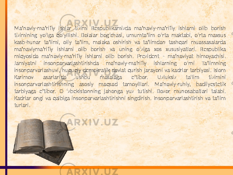 Ma’naviy-ma’rifiy ishlar tizimi Respublikamizda ma’naviy-ma’rifiy ishlami olib borish tizimining yo‘lga qo‘yilishi. Bolalar bog‘chasi, umumta’lim o‘rta maktabi, o‘rta maxsus kasb-hunar ta’limi, oliy ta’lim, malaka oshirish va ta’limdan tashqari muassasalarda ma’naviyma’rifiy ishlami olib borish va uning o‘ziga xos xususiyatlari. Respublika miqyosida ma’naviy-ma’rifiy ishlami olib borish. Prezident - ma’naviyat himoyachisi. Jamiyatni insonparvarlashtirishda ma’naviy-ma’rifiy ishlarning o‘rni Ta’limning insonparvarlashuvi, huquqiy demokratik davlat qurish jarayoni va kadrlar tarbiyasi. Islom Karimov asarlarida ushbu masalaga e’tibor. Uzluksiz ta&#39;lim tizimini insonparvarlashtirishning asosiy maqsad tamoyillari. Ma’naviy-ruhiy, badiiyestetik tarbiyaga e’tibor. O ‘zbekistonning jahonga yuz tutishi. Bozor munosabatlari talabi. Kadrlar ongi va qalbiga insonparvarlashtirishni singdirish. Insonparvarlashtirish va ta’lim turlari. 