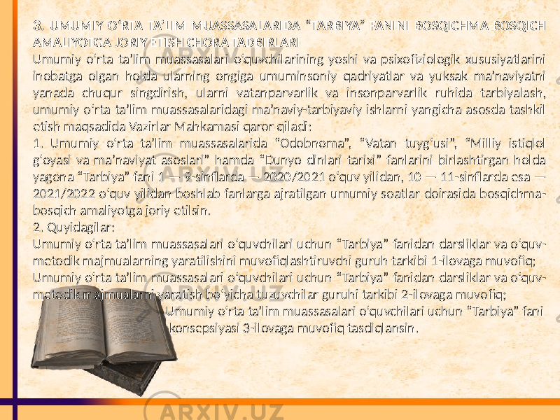 3. UMUMIY O‘RTA TA’LIM MUASSASALARIDA “TARBIYA” FANINI BOSQICHMA-BOSQICH AMALIYOTGA JORIY ETISH CHORA-TADBIRLARI Umumiy o‘rta ta’lim muassasalari o‘quvchilarining yoshi va psixofiziologik xususiyatlarini inobatga olgan holda ularning ongiga umuminsoniy qadriyatlar va yuksak ma’naviyatni yanada chuqur singdirish, ularni vatanparvarlik va insonparvarlik ruhida tarbiyalash, umumiy o‘rta ta’lim muassasalaridagi ma’naviy-tarbiyaviy ishlarni yangicha asosda tashkil etish maqsadida Vazirlar Mahkamasi qaror qiladi: 1. Umumiy o‘rta ta’lim muassasalarida “Odobnoma”, “Vatan tuyg‘usi”, “Milliy istiqlol g‘oyasi va ma’naviyat asoslari” hamda “Dunyo dinlari tarixi” fanlarini birlashtirgan holda yagona “Tarbiya” fani 1 — 9-sinflarda — 2020/2021 o‘quv yilidan, 10 — 11-sinflarda esa — 2021/2022 o‘quv yilidan boshlab fanlarga ajratilgan umumiy soatlar doirasida bosqichma- bosqich amaliyotga joriy etilsin. 2. Quyidagilar: Umumiy o‘rta ta’lim muassasalari o‘quvchilari uchun “Tarbiya” fanidan darsliklar va o‘quv- metodik majmualarning yaratilishini muvofiqlashtiruvchi guruh tarkibi 1-ilovaga muvofiq; Umumiy o‘rta ta’lim muassasalari o‘quvchilari uchun “Tarbiya” fanidan darsliklar va o‘quv- metodik majmualarni yaratish bo‘yicha tuzuvchilar guruhi tarkibi 2-ilovaga muvofiq; Umumiy o‘rta ta’lim muassasalari o‘quvchilari uchun “Tarbiya” fani konsepsiyasi 3-ilovaga muvofiq tasdiqlansin. 