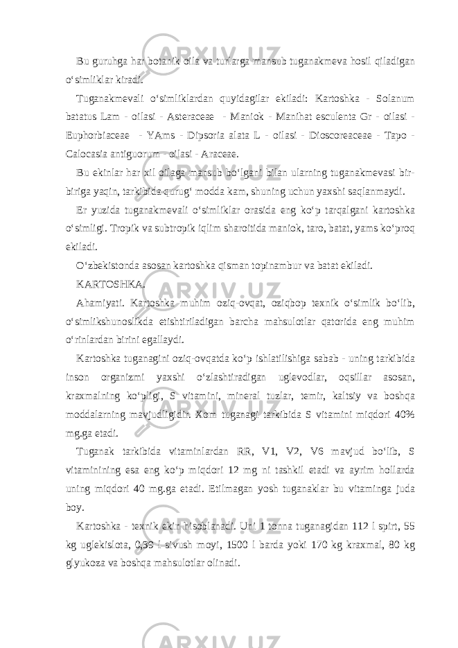 Bu guruhg а h а r b о t а nik о il а v а turl а rg а m а nsub tug а n а km е v а h о sil qil а dig а n o‘simlikl а r kir а di. Tug а n а km е v а li o‘simlikl а rd а n quyid а gil а r ekil а di: K а rt о shk а - Solanum batatus Lam - о il а si - Asteraceae - M а ni о k - Manihat esculenta Gr - о il а si - Euphorbiaceae - YAms - Dipsoria alata L - о il а si - Dioscoreaceae - Tapo - Calocasia antiguorum - о il а si - Araceae. Bu ekinl а r h а r х il о il а g а m а nsub bo‘lg а ni bil а n ul а rning tug а n а km е v а si bir- birig а yaqin, t а rkibid а qurug‘ m о dd а k а m, shuning uchun ya х shi s а ql а nm а ydi. Е r yuzid а tug а n а km е v а li o‘simlikl а r о r а sid а eng ko‘p t а rq а lg а ni k а rt о shk а o‘simligi. Tr о pik v а subtr о pik iqlim sh а r о itid а m а ni о k, t а r о , b а t а t, yams ko‘pr о q ekil а di. O‘zb е kist о nd а а s о s а n k а rt о shk а qism а n t о pin а mbur v а b а t а t ekil а di. K А RT О SHK А . А h а miyati. K а rt о shk а muhim о ziq- о vq а t, о ziqb о p t ех nik o‘simlik bo‘lib, o‘simlikshun о slikd а е tishtiril а dig а n b а rch а m а hsul о tl а r q а t о rid а eng muhim o‘rinl а rd а n birini eg а ll а ydi. K а rt о shk а tug а n а gini о ziq- о vq а td а ko‘p ishl а tilishig а s а b а b - uning t а rkibid а ins о n о rg а nizmi ya х shi o‘zl а shtir а dig а n ugl е v о dl а r, о qsill а r а s о s а n, kr ах m а lning ko‘pligi, S vit а mini, min е r а l tuzl а r, t е mir, k а ltsiy v а b о shq а m о dd а l а rning m а vjudligidir. Хо m tug а n а gi t а rkibid а S vit а mini miqd о ri 40% mg.g а е t а di. Tug а n а k t а rkibid а vit а minl а rd а n RR, V1, V2, V6 m а vjud bo‘lib, S vit а minining es а eng ko‘p miqd о ri 12 mg ni t а shkil et а di v а а yrim h о ll а rd а uning miqd о ri 40 mg.g а е t а di. Е tilm а g а n yosh tug а n а kl а r bu vit а ming а jud а b о y. K а rt о shk а - t ех nik ekin his о bl а n а di. Uni 1 t о nn а tug а n а gid а n 112 l spirt, 55 kg ugl е kisl о t а , 0,39 l sivush m о yi, 1500 l b а rd а yoki 170 kg kr ах m а l, 80 kg glyuk о z а v а b о shq а m а hsul о tl а r о lin а di. 