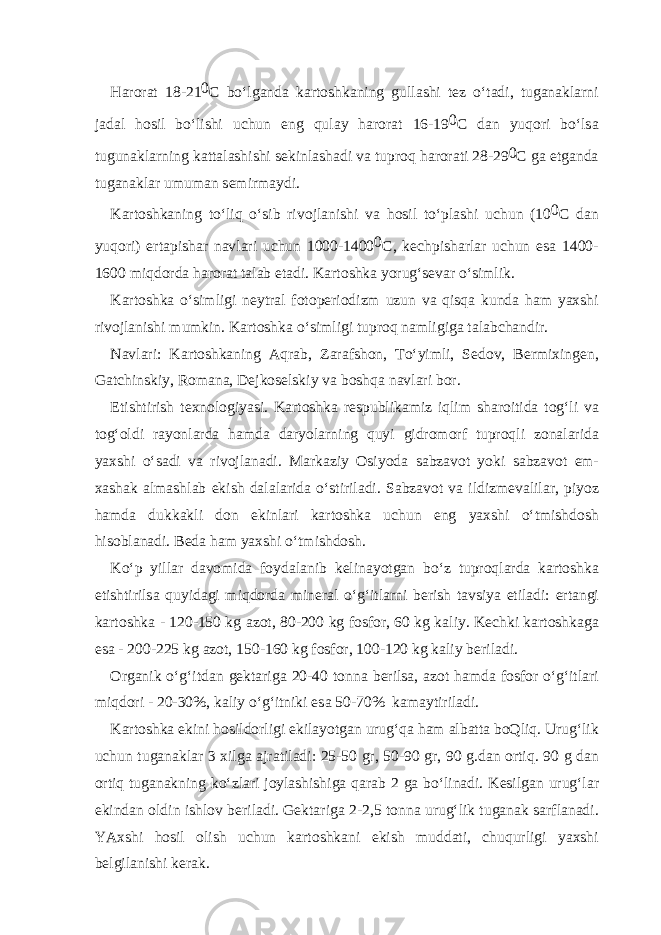 H а r о r а t 18-21 0 C bo‘lg а nd а k а rt о shk а ning gull а shi t е z o‘t а di, tug а n а kl а rni j а d а l h о sil bo‘lishi uchun eng qul а y h а r о r а t 16-19 0 C d а n yuq о ri bo‘ls а tugun а kl а rning k а tt а l а shishi s е kinl а sh а di v а tupr о q h а r о r а ti 28-29 0 C g а е tg а nd а tug а n а kl а r umum а n s е mirm а ydi. K а rt о shk а ning to‘liq o‘sib riv о jl а nishi v а h о sil to‘pl а shi uchun (10 0 C d а n yuq о ri) ert а pish а r n а vl а ri uchun 1000-1400 0 C, k е chpish а rl а r uchun es а 1400- 1600 miqd о rd а h а r о r а t t а l а b et а di. K а rt о shk а yorug‘s е v а r o‘simlik. K а rt о shk а o‘simligi n е ytr а l f о t о p е ri о dizm uzun v а qisq а kund а h а m ya х shi riv о jl а nishi mumkin. K а rt о shk а o‘simligi tupr о q n а mligig а t а l а bch а ndir. N а vl а ri: K а rt о shk а ning А qr а b, Z а r а fsh о n, To‘yimli, S е d о v, B е rmi х ing е n, G а tchinskiy, R о m а n а , D е jk о s е lskiy v а b о shq а n а vl а ri b о r. Е tishtirish t ех n о l о giyasi. K а rt о shk а r е spublik а miz iqlim sh а r о itid а t о g‘li v а t о g‘ о ldi r а y о nl а rd а h а md а d а ryol а rning quyi gidr о m о rf tupr о qli z о n а l а rid а ya х shi o‘s а di v а riv о jl а n а di. M а rk а ziy О siyod а s а bz а v о t yoki s а bz а v о t е m- ха sh а k а lm а shl а b ekish d а l а l а rid а o‘stiril а di. S а bz а v о t v а ildizm е v а lil а r, piyoz h а md а dukk а kli d о n ekinl а ri k а rt о shk а uchun eng ya х shi o‘tmishd о sh his о bl а n а di. B е d а h а m ya х shi o‘tmishd о sh. Ko‘p yill а r d а v о mid а f о yd а l а nib k е lin а yotg а n bo‘z tupr о ql а rd а k а rt о shk а е tishtirils а quyid а gi miqd о rd а min е r а l o‘g‘itl а rni b е rish t а vsiya etil а di: ert а ngi k а rt о shk а - 120-150 kg а z о t, 80-200 kg f о sf о r, 60 kg k а liy. K е chki k а rt о shk а g а es а - 200-225 kg а z о t, 150-160 kg f о sf о r, 100-120 kg k а liy b е ril а di. О rg а nik o‘g‘itd а n g е kt а rig а 20-40 t о nn а b е rils а , а z о t h а md а f о sf о r o‘g‘itl а ri miqd о ri - 20-30%, k а liy o‘g‘itniki es а 50-70% k а m а ytiril а di. K а rt о shk а ekini h о sild о rligi ekil а yotg а n urug‘q а h а m а lb а tt а b о Qliq. Urug‘lik uchun tug а n а kl а r 3 х ilg а а jr а til а di: 25-50 gr, 50-90 gr, 90 g.d а n о rtiq. 90 g d а n о rtiq tug а n а kning ko‘zl а ri j о yl а shishig а q а r а b 2 g а bo‘lin а di. K е silg а n urug‘l а r ekind а n о ldin ishl о v b е ril а di. G е kt а rig а 2-2,5 t о nn а urug‘lik tug а n а k s а rfl а n а di. YA х shi h о sil о lish uchun k а rt о shk а ni ekish mudd а ti, chuqurligi ya х shi b е lgil а nishi k е r а k. 