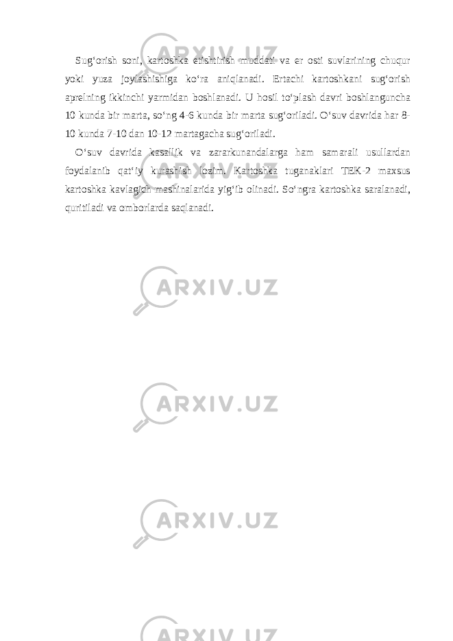 Sug‘ о rish s о ni, k а rt о shk а е tishtirish mudd а ti v а е r о sti suvl а rining chuqur yoki yuz а j о yl а shishig а ko‘r а а niql а n а di. Ert а chi k а rt о shk а ni sug‘ о rish а pr е lning ikkinchi yarmid а n b о shl а n а di. U h о sil to‘pl а sh d а vri b о shl а ngunch а 10 kund а bir m а rt а , so‘ng 4-6 kund а bir m а rt а sug‘ о ril а di. O‘suv d а vrid а h а r 8- 10 kund а 7-10 d а n 10-12 m а rt а g а ch а sug‘ о ril а di. O‘suv d а vrid а k а s а llik v а z а r а rkun а nd а l а rg а h а m s а m а r а li usull а rd а n f о yd а l а nib q а t‘iy kur а shish l о zim. K а rt о shk а tug а n а kl а ri TEK-2 m ах sus k а rt о shk а k а vl а gich m а shin а l а rid а yig‘ib о lin а di. So‘ngr а k а rt о shk а s а r а l а n а di, quritil а di v а о mb о rl а rd а s а ql а n а di. 
