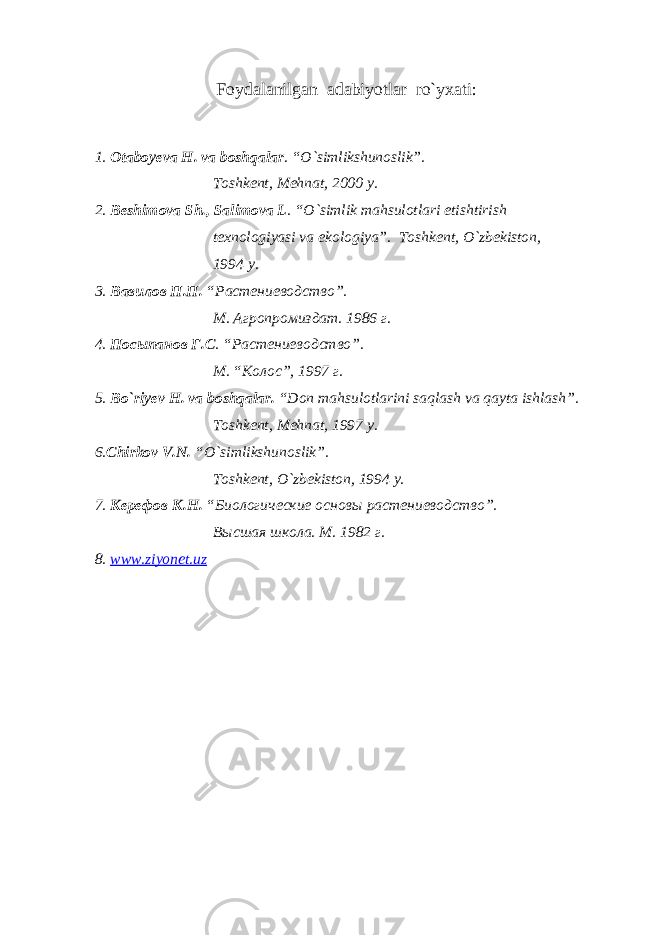 F oydalanilgan adabiyotlar ro`yxati: 1. Otaboyeva H. va boshqalar . “O`simlikshunoslik”. Toshkent, Mehnat, 2000 y. 2. Beshimova Sh., Salimova L . “O`simlik mahsulotlari etishtirish texnologiyasi va ekologiya”. Toshkent, O`zbekiston, 1994 y. 3. Вавилов П.П. “Растениеводство”. М. Агропромиздат. 1986 г. 4. Посыпанов Г.С . “Растениеводство”. М . “ Колос ”, 1997 г . 5. Bo`riyev H. va boshqalar. “Don mahsulotlarini saqlash va qayta ishlash”. Toshkent, Mehnat, 1997 y. 6. Chirkov V.N. “O`simlikshunoslik”. Toshkent, O`zbekiston, 1994 y. 7. Керефов К.Н. “Биологические основы растениеводство”. Высшая школа. М. 1982 г. 8. www . ziyonet . uz 