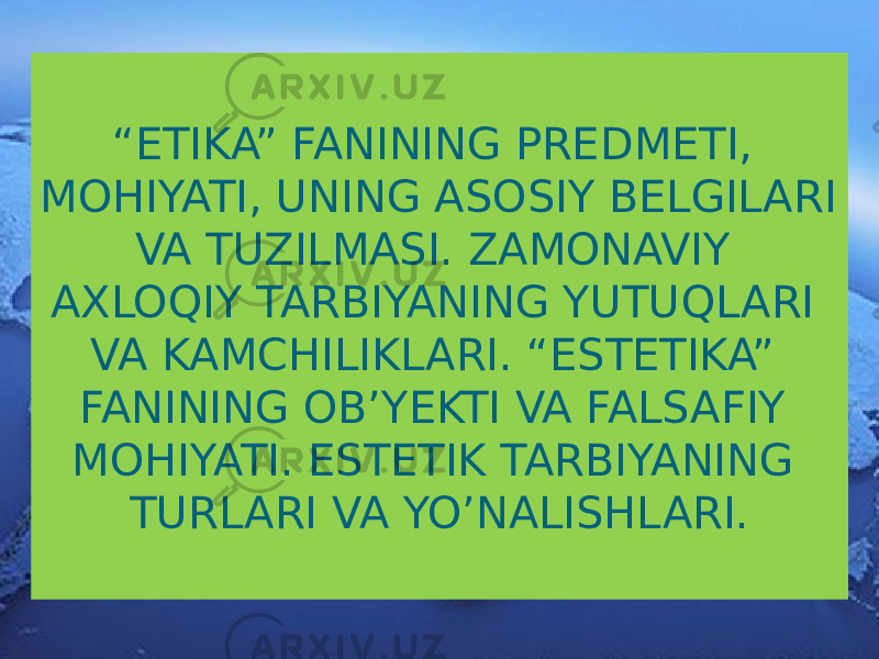 “ ETIKA” FANINING PREDMETI, MOHIYATI, UNING ASOSIY BELGILARI VA TUZILMASI. ZAMONAVIY AXLOQIY TARBIYANING YUTUQLARI VA KAMCHILIKLARI. “ESTETIKA” FANINING OB’YEKTI VA FALSAFIY MOHIYATI. ESTETIK TARBIYANING TURLARI VA YO’NALISHLARI. 