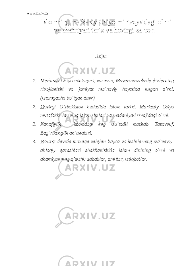 www.arxiv.uz Islomning markaziy Osiyo mintaqasidagi o`rni va ahamiyati tarix va hozirgi zamon Reja: 1. Markaziy Osiyo mintaqasi, xususan, Movaraunnahrda dinlarning rivojlanishi va jamiyat ma`naviy hayotida tutgan o`rni. (islomgacha bo`lgan davr). 2. Hozirgi O`zbekiston hududida islom tarixi. Markaziy Osiyo mutafakkirlarining islom ilmlari va madaniyati rivojidagi o`rni. 3. Xanafiylik – islomdagi eng mu`tadil mazhab. Tasavvuf. Bag`rikenglik an`analari. 4. Hozirgi davrda mintaqa xalqlari hayoti va kishilarning ma`naviy- ahloqiy qarashlari shakllanishida islom dinining o`rni va ahamiyatining o`sishi: sabablar, omillar, istiqbollar. 