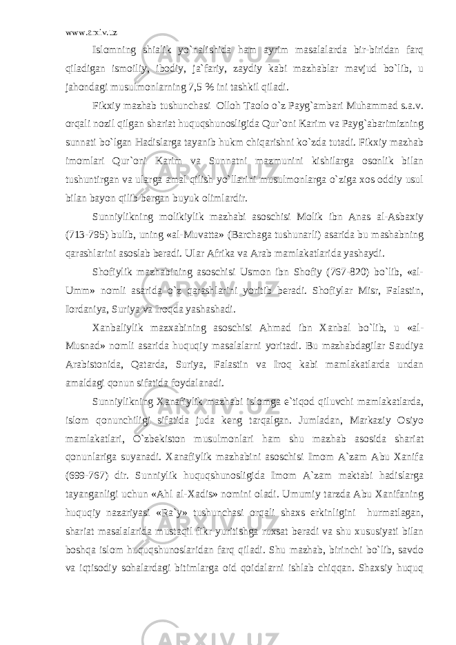 www.arxiv.uz Islomning shialik yo`nalishida ham ayrim masalalarda bir-biridan farq qiladigan ismoiliy, ibodiy, ja`fariy, zaydiy kabi mazhablar mavjud bo`lib, u jahondagi musulmonlarning 7,5 % ini tashkil qiladi. Fikxiy mazhab tushunchasi Olloh Taolo o`z Payg`ambari Muhammad s.a.v. orqali nozil qilgan shariat huquqshunosligida Qur`oni Karim va Payg`abarimizning sunnati bo`lgan Hadislarga tayanib hukm chiqarishni ko`zda tutadi. Fikxiy mazhab imomlari Qur`oni Karim va Sunnatni mazmunini kishilarga osonlik bilan tushuntirgan va ularga amal qilish yo`llarini musulmonlarga o`ziga xos oddiy usul bilan bayon qilib bergan buyuk olimlardir. Sunniylikning molikiylik mazhabi asoschisi Molik ibn Anas al-Asbaxiy (713-795) bulib, uning «al-Muvatta» (Barchaga tushunarli) asarida bu mashabning qarashlarini asoslab beradi. Ular Afrika va Arab mamlakatlarida yashaydi. Shofiylik mazhabining asoschisi Usmon ibn Shofiy (767-820) bo`lib, «al- Umm» nomli asarida o`z qarashlarini yoritib beradi. Shofiylar Misr, Falastin, Iordaniya, Suriya va Iroqda yashashadi. Xanbaliylik mazxabining asoschisi Ahmad ibn Xanbal bo`lib, u «al- Musnad» nomli asarida huquqiy masalalarni yoritadi. Bu mazhabdagilar Saudiya Arabistonida, Qatarda, Suriya, Falastin va Iroq kabi mamlakatlarda undan amaldagi qonun sifatida foydalanadi. Sunniylikning Xanafiylik mazhabi islomga e`tiqod qiluvchi mamlakatlarda, islom qonunchiligi sifatida juda keng tarqalgan. Jumladan, Markaziy Osiyo mamlakatlari, O`zbekiston musulmonlari ham shu mazhab asosida shariat qonunlariga suyanadi. Xanafiylik mazhabini asoschisi Imom A`zam Abu Xanifa (699-767) dir. Sunniylik huquqshunosligida Imom A`zam maktabi hadislarga tayanganligi uchun «Ahl al-Xadis» nomini oladi. Umumiy tarzda Abu Xanifaning huquqiy nazariyasi «Ra`y» tushunchasi orqali shaxs erkinligini hurmatlagan, shariat masalalarida mustaqil fikr yuritishga ruxsat beradi va shu xususiyati bilan boshqa islom huquqshunoslaridan farq qiladi. Shu mazhab, birinchi bo`lib, savdo va iqtisodiy sohalardagi bitimlarga oid qoidalarni ishlab chiqqan. Shaxsiy huquq 