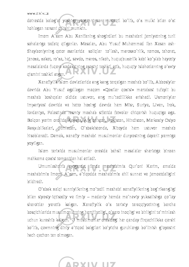 www.arxiv.uz doirasida balog`at yoshiga yetgan inson mustaqil bo`lib, o`z mulki bilan o`zi hohlagan narsani qilishi mumkin. Imom A`zam Abu Xanifaning shogirdlari bu mazhabni jamiyatning turli sohalariga tadbiq qilganlar. Masalan, Abu Yusuf Muhammad Ibn Xasan ash- Shayboniyning qator asarlarida soliqlar to`lash, merosxo`rlik, nomoz, tahorat, janoza, zakot, ro`za, haj, savdo, meros, nikoh, huquqbuzarlik kabi ko`plab hayotiy masalalarda fuqaro kodeksining asosini tashkil etib, huquqiy islohotlarning o`zviy qismini tashkil etgan. Xanafiylik islom davlatlarida eng keng tarqalgan mazhab bo`lib, Abbosiylar davrida Abu Yusuf egallagan maqom «Qozilar qozisi» martabasi tufayli bu mazhab boshqalar oldida ustuvor, eng mu`tadillikka erishadi. Usmoniylar imperiyasi davrida va hatto hozirgi davrda ham Misr, Suriya, Livan, Irok, Iordaniya, Falastinda rasmiy mazhab sifatida fatvolar chiqarish huquqiga ega. Bolqon yarim orolida Kavkaz, Afg`oniston, Pokiston, Hindiston, Markaziy Osiyo Respublikalari, jumladan, O`zbekistonda, Xitoyda ham ustuvor mazhab hisoblanadi. Demak, xanafiy mazhabi musulmonlar dunyosining deyarli yarmiga yoyilgan. Islom tarixida musulmonlar orasida bahsli masalalar shariatga binoan mahkama qozisi tomonidan hal etiladi. Umumlashtirib aytganda, ilmda mazhabimiz Qur`oni Karim, amalda mazhabimiz Imomi A`zam, e`tiqodda mazhabimiz ahli sunnat va jamoatdaligini bildiradi. O`zbek xalqi sunniylikning mo`tadil mazhabi xanafiylikning bag`rikengligi bilan siyosiy-iqtisodiy va ilmiy – madaniy hamda ma`naviy yuksalishga qo`lay sharoitlar yaratib kelgan. Xanafiylik o`z tarixiy taraqqiyotining barcha bosqichlarida musulmonlarning hamjihatligi, o`zaro inoqligi va birligini ta`minlash uchun kurashib kelgan. U musulmonlar orasidagi har qanday firqachilikka qarshi bo`lib, qavmning diniy e`tiqod belgilari bo`yicha guruhlarga bo`linish g`oyasini hech qachon tan olmagan. 