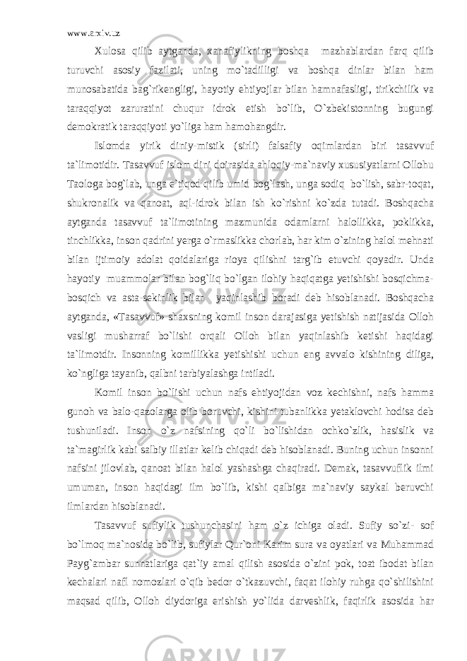 www.arxiv.uz Xulosa qilib aytganda, xanafiylikning boshqa mazhablardan farq qilib turuvchi asosiy fazilati, uning mo`tadilligi va boshqa dinlar bilan ham munosabatida bag`rikengligi, hayotiy ehtiyojlar bilan hamnafasligi, tirikchilik va taraqqiyot zaruratini chuqur idrok etish bo`lib, O`zbekistonning bugungi demokratik taraqqiyoti yo`liga ham hamohangdir. Islomda yirik diniy-mistik (sirli) falsafiy oqimlardan biri tasavvuf ta`limotidir. Tasavvuf islom dini doirasida ahloqiy-ma`naviy xususiyatlarni Ollohu Taologa bog`lab, unga e`tiqod qilib umid bog`lash, unga sodiq bo`lish, sabr-toqat, shukronalik va qanoat, aql-idrok bilan ish ko`rishni ko`zda tutadi. Boshqacha aytganda tasavvuf ta`limotining mazmunida odamlarni halollikka, poklikka, tinchlikka, inson qadrini yerga o`rmaslikka chorlab, har kim o`zining halol mehnati bilan ijtimoiy adolat qoidalariga rioya qilishni targ`ib etuvchi qoyadir. Unda hayotiy muammolar bilan bog`liq bo`lgan ilohiy haqiqatga yetishishi bosqichma- bosqich va asta-sekinlik bilan yaqinlashib boradi deb hisoblanadi. Boshqacha aytganda, «Tasavvuf» shaxsning komil inson darajasiga yetishish natijasida Olloh vasligi musharraf bo`lishi orqali Olloh bilan yaqinlashib ketishi haqidagi ta`limotdir. Insonning komillikka yetishishi uchun eng avvalo kishining diliga, ko`ngliga tayanib, qalbni tarbiyalashga intiladi. Komil inson bo`lishi uchun nafs ehtiyojidan voz kechishni, nafs hamma gunoh va balo-qazolarga olib boruvchi, kishini tubanlikka yetaklovchi hodisa deb tushuniladi. Inson o`z nafsining qo`li bo`lishidan ochko`zlik, hasislik va ta`magirlik kabi salbiy illatlar kelib chiqadi deb hisoblanadi. Buning uchun insonni nafsini jilovlab, qanoat bilan halol yashashga chaqiradi. Demak, tasavvuflik ilmi umuman, inson haqidagi ilm bo`lib, kishi qalbiga ma`naviy saykal beruvchi ilmlardan hisoblanadi. Tasavvuf sufiylik tushunchasini ham o`z ichiga oladi. Sufiy so`zi- sof bo`lmoq ma`nosida bo`lib, sufiylar Qur`oni Karim sura va oyatlari va Muhammad Payg`ambar sunnatlariga qat`iy amal qilish asosida o`zini pok, toat ibodat bilan kechalari nafl nomozlari o`qib bedor o`tkazuvchi, faqat ilohiy ruhga qo`shilishini maqsad qilib, Olloh diydoriga erishish yo`lida darveshlik, faqirlik asosida har 