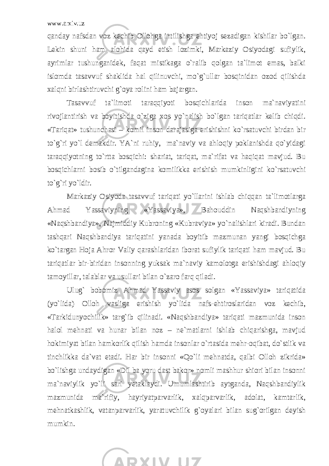 www.arxiv.uz qanday nafsdan voz kechib Ollohga intilishga ehtiyoj sezadigan kishilar bo`lgan. Lekin shuni ham alohida qayd etish lozimki, Markaziy Osiyodagi sufiylik, ayrimlar tushunganidek, faqat mistikaga o`ralib qolgan ta`limot emas, balki islomda tasavvuf shaklida hal qilinuvchi, mo`g`ullar bosqinidan ozod qilishda xalqni birlashtiruvchi g`oya rolini ham bajargan. Tasavvuf ta`limoti taraqqiyoti bosqichlarida inson ma`naviyatini rivojlantirish va boyitishda o`ziga xos yo`nalish bo`lgan tariqatlar kelib chiqdi. «Tariqat» tushunchasi – komil inson darajasiga erishishni ko`rsatuvchi birdan bir to`g`ri yo`l demakdir. YA`ni ruhiy, ma`naviy va ahloqiy poklanishda qo`yidagi taraqqiyotning to`rtta bosqichi: shariat, tariqat, ma`rifat va haqiqat mavjud. Bu bosqichlarni bosib o`tilgandagina komilikka erishish mumkinligini ko`rsatuvchi to`g`ri yo`ldir. Markaziy Osiyoda tasavvuf tariqati yo`llarini ishlab chiqqan ta`limotlarga Ahmad Yassaviyning «Yassaviya», Bahouddin Naqshbandiyning «Naqshbandiya», Najmiddiy Kubroning «Kubraviya» yo`nalishlari kiradi. Bundan tashqari Naqshbandiya tariqatini yanada boyitib mazmunan yangi bosqichga ko`targan Hoja Ahror Valiy qarashlaridan iborat sufiylik tariqati ham mavjud. Bu tariqatlar bir-biridan insonning yuksak ma`naviy kamolotga erishishdagi ahloqiy tamoyillar, talablar va usullari bilan o`zaro farq qiladi. Ulug` bobomiz Ahmad Yassaviy asos solgan «Yassaviya» tariqatida (yo`lida) Olloh vasliga erishish yo`lida nafs-ehtiroslaridan voz kechib, «Tarkidunyochilik» targ`ib qilinadi. «Naqshbandiya» tariqati mazmunida inson halol mehnati va hunar bilan noz – ne`matlarni ishlab chiqarishga, mavjud hokimiyat bilan hamkorlik qilish hamda insonlar o`rtasida mehr-oqibat, do`stlik va tinchlikka da`vat etadi. Har bir insonni «Qo`li mehnatda, qalbi Olloh zikrida» bo`lishga undaydigan «Dil ba yoru dast bakor» nomli mashhur shiori bilan insonni ma`naviylik yo`li sari yetaklaydi. Umumlashtirib aytganda, Naqshbandiylik mazmunida ma`rifiy, hayriyatparvarlik, xalqparvarlik, adolat, kamtarlik, mehnatkashlik, vatanparvarlik, yaratuvchilik g`oyalari bilan sug`orilgan deyish mumkin. 