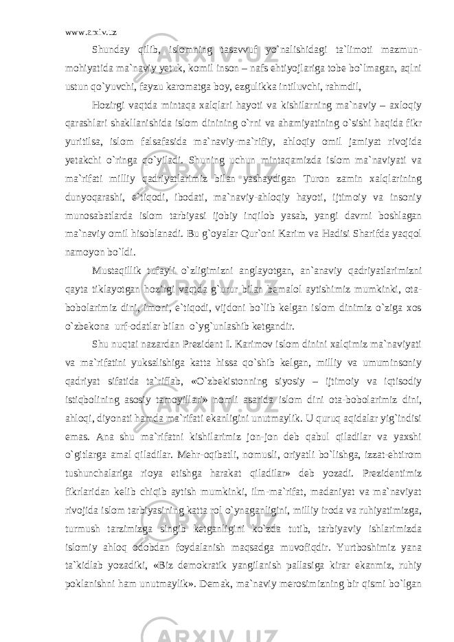 www.arxiv.uz Shunday qilib, islomning tasavvuf yo`nalishidagi ta`limoti mazmun- mohiyatida ma`naviy yetuk, komil inson – nafs ehtiyojlariga tobe bo`lmagan, aqlni ustun qo`yuvchi, fayzu karomatga boy, ezgulikka intiluvchi, rahmdil, Hozirgi vaqtda mintaqa xalqlari hayoti va kishilarning ma`naviy – axloqiy qarashlari shakllanishida islom dinining o`rni va ahamiyatining o`sishi haqida fikr yuritilsa, islom falsafasida ma`naviy-ma`rifiy, ahloqiy omil jamiyat rivojida yetakchi o`ringa qo`yiladi. Shuning uchun mintaqamizda islom ma`naviyati va ma`rifati milliy qadriyatlarimiz bilan yashaydigan Turon zamin xalqlarining dunyoqarashi, e`tiqodi, ibodati, ma`naviy-ahloqiy hayoti, ijtimoiy va insoniy munosabatlarda islom tarbiyasi ijobiy inqilob yasab, yangi davrni boshlagan ma`naviy omil hisoblanadi. Bu g`oyalar Qur`oni Karim va Hadisi Sharifda yaqqol namoyon bo`ldi. Mustaqillik tufayli o`zligimizni anglayotgan, an`anaviy qadriyatlarimizni qayta tiklayotgan hozirgi vaqtda g`urur bilan bemalol aytishimiz mumkinki, ota- bobolarimiz dini, imoni, e`tiqodi, vijdoni bo`lib kelgan islom dinimiz o`ziga xos o`zbekona urf-odatlar bilan o`yg`unlashib ketgandir. Shu nuqtai nazardan Prezident I. Karimov islom dinini xalqimiz ma`naviyati va ma`rifatini yuksalishiga katta hissa qo`shib kelgan, milliy va umuminsoniy qadriyat sifatida ta`riflab, «O`zbekistonning siyosiy – ijtimoiy va iqtisodiy istiqbolining asosiy tamoyillari» nomli asarida islom dini ota-bobolarimiz dini, ahloqi, diyonati hamda ma`rifati ekanligini unutmaylik. U quruq aqidalar yig`indisi emas. Ana shu ma`rifatni kishilarimiz jon-jon deb qabul qiladilar va yaxshi o`gitlarga amal qiladilar. Mehr-oqibatli, nomusli, oriyatli bo`lishga, izzat-ehtirom tushunchalariga rioya etishga harakat qiladilar» deb yozadi. Prezidentimiz fikrlaridan kelib chiqib aytish mumkinki, ilm-ma`rifat, madaniyat va ma`naviyat rivojida islom tarbiyasining katta rol o`ynaganligini, milliy iroda va ruhiyatimizga, turmush tarzimizga singib ketganligini ko`zda tutib, tarbiyaviy ishlarimizda islomiy ahloq odobdan foydalanish maqsadga muvofiqdir. Yurtboshimiz yana ta`kidlab yozadiki, «Biz demokratik yangilanish pallasiga kirar ekanmiz, ruhiy poklanishni ham unutmaylik». Demak, ma`naviy merosimizning bir qismi bo`lgan 