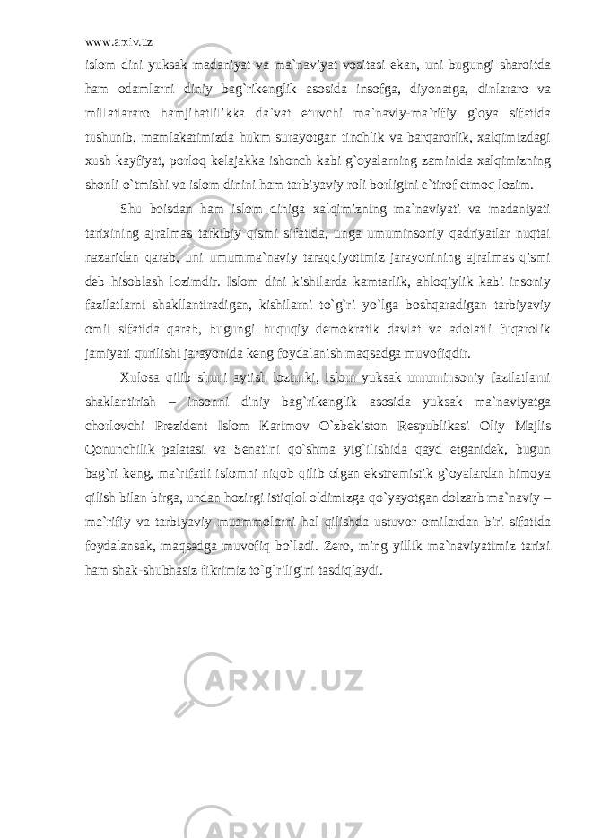 www.arxiv.uz islom dini yuksak madaniyat va ma`naviyat vositasi ekan, uni bugungi sharoitda ham odamlarni diniy bag`rikenglik asosida insofga, diyonatga, dinlararo va millatlararo hamjihatlilikka da`vat etuvchi ma`naviy-ma`rifiy g`oya sifatida tushunib, mamlakatimizda hukm surayotgan tinchlik va barqarorlik, xalqimizdagi xush kayfiyat, porloq kelajakka ishonch kabi g`oyalarning zaminida xalqimizning shonli o`tmishi va islom dinini ham tarbiyaviy roli borligini e`tirof etmoq lozim. Shu boisdan ham islom diniga xalqimizning ma`naviyati va madaniyati tarixining ajralmas tarkibiy qismi sifatida, unga umuminsoniy qadriyatlar nuqtai nazaridan qarab, uni umumma`naviy taraqqiyotimiz jarayonining ajralmas qismi deb hisoblash lozimdir. Islom dini kishilarda kamtarlik, ahloqiylik kabi insoniy fazilatlarni shakllantiradigan, kishilarni to`g`ri yo`lga boshqaradigan tarbiyaviy omil sifatida qarab, bugungi huquqiy demokratik davlat va adolatli fuqarolik jamiyati qurilishi jarayonida keng foydalanish maqsadga muvofiqdir. Xulosa qilib shuni aytish lozimki, islom yuksak umuminsoniy fazilatlarni shaklantirish – insonni diniy bag`rikenglik asosida yuksak ma`naviyatga chorlovchi Prezident Islom Karimov O`zbekiston Respublikasi Oliy Majlis Qonunchilik palatasi va Senatini qo`shma yig`ilishida qayd etganidek, bugun bag`ri keng, ma`rifatli islomni niqob qilib olgan ekstremistik g`oyalardan himoya qilish bilan birga, undan hozirgi istiqlol oldimizga qo`yayotgan dolzarb ma`naviy – ma`rifiy va tarbiyaviy muammolarni hal qilishda ustuvor omilardan biri sifatida foydalansak, maqsadga muvofiq bo`ladi. Zero, ming yillik ma`naviyatimiz tarixi ham shak-shubhasiz fikrimiz to`g`riligini tasdiqlaydi. 