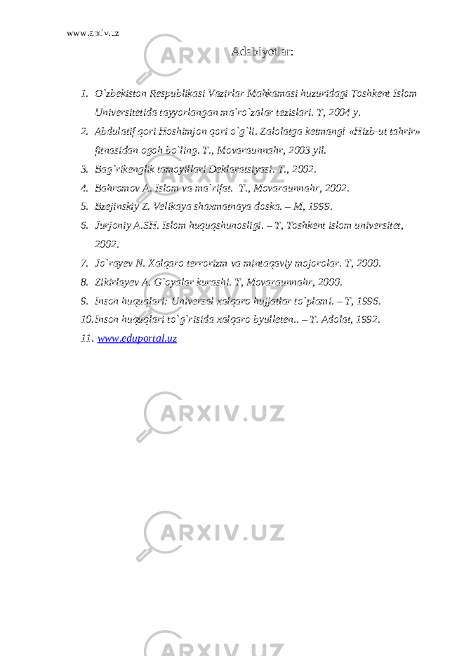 www.arxiv.uz Adabiyotlar: 1. O`zbekiston Respublikasi Vazirlar Mahkamasi huzuridagi Toshkent Islom Universitetida tayyorlangan ma`ro`zalar tezislari. T, 2004 y. 2. Abdulatif qori Hoshimjon qori o`g`li. Zalolatga ketmang! «Hizb-ut tahrir» fitnasidan ogoh bo`ling. T., Movaraunnahr, 2003 yil. 3. Bag`rikenglik tamoyillari Deklaratsiyasi. T., 2002. 4. Bahromov A. Islom va ma`rifat. T., Movaraunnahr, 2002. 5. Bzejinskiy Z. Velikaya shaxmatnaya doska. – M, 1999. 6. Jurjoniy A.SH. Islom huquqshunosligi. – T, Toshkent islom universitet, 2002. 7. Jo`rayev N. Xalqaro terrorizm va mintaqaviy mojorolar. T, 2000. 8. Zikirlayev A. G`oyalar kurashi. T, Movaraunnahr, 2000. 9. Inson huquqlari: Universal xalqaro hujjatlar to`plami. – T, 1996. 10. Inson huquqlari to`g`risida xalqaro byulleten.. – T. Adolat, 1992. 11. www.eduportal.uz 