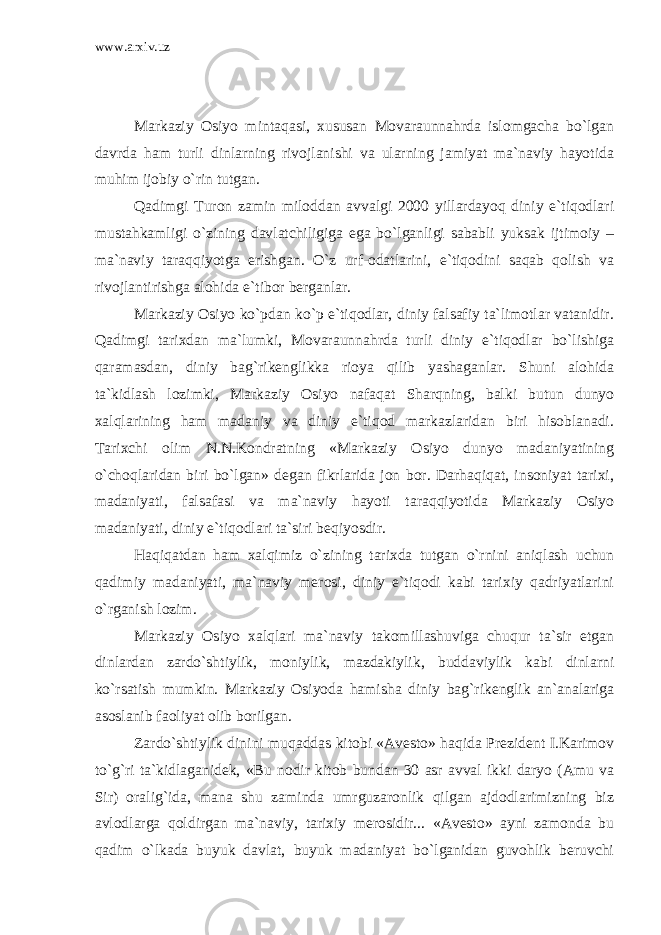 www.arxiv.uz Markaziy Osiyo mintaqasi, xususan Movaraunnahrda islomgacha bo`lgan davrda ham turli dinlarning rivojlanishi va ularning jamiyat ma`naviy hayotida muhim ijobiy o`rin tutgan. Qadimgi Turon zamin miloddan avvalgi 2000 yillardayoq diniy e`tiqodlari mustahkamligi o`zining davlatchiligiga ega bo`lganligi sababli yuksak ijtimoiy – ma`naviy taraqqiyotga erishgan. O`z urf-odatlarini, e`tiqodini saqab qolish va rivojlantirishga alohida e`tibor berganlar. Markaziy Osiyo ko`pdan ko`p e`tiqodlar, diniy falsafiy ta`limotlar vatanidir. Qadimgi tarixdan ma`lumki, Movaraunnahrda turli diniy e`tiqodlar bo`lishiga qaramasdan, diniy bag`rikenglikka rioya qilib yashaganlar. Shuni alohida ta`kidlash lozimki, Markaziy Osiyo nafaqat Sharqning, balki butun dunyo xalqlarining ham madaniy va diniy e`tiqod markazlaridan biri hisoblanadi. Tarixchi olim N.N.Kondratning «Markaziy Osiyo dunyo madaniyatining o`choqlaridan biri bo`lgan» degan fikrlarida jon bor. Darhaqiqat, insoniyat tarixi, madaniyati, falsafasi va ma`naviy hayoti taraqqiyotida Markaziy Osiyo madaniyati, diniy e`tiqodlari ta`siri beqiyosdir. Haqiqatdan ham xalqimiz o`zining tarixda tutgan o`rnini aniqlash uchun qadimiy madaniyati, ma`naviy merosi, diniy e`tiqodi kabi tarixiy qadriyatlarini o`rganish lozim. Markaziy Osiyo xalqlari ma`naviy takomillashuviga chuqur ta`sir etgan dinlardan zardo`shtiylik, moniylik, mazdakiylik, buddaviylik kabi dinlarni ko`rsatish mumkin. Markaziy Osiyoda hamisha diniy bag`rikenglik an`analariga asoslanib faoliyat olib borilgan. Zardo`shtiylik dinini muqaddas kitobi «Avesto» haqida Prezident I.Karimov to`g`ri ta`kidlaganidek, «Bu nodir kitob bundan 30 asr avval ikki daryo (Amu va Sir) oralig`ida, mana shu zaminda umrguzaronlik qilgan ajdodlarimizning biz avlodlarga qoldirgan ma`naviy, tarixiy merosidir... «Avesto» ayni zamonda bu qadim o`lkada buyuk davlat, buyuk madaniyat bo`lganidan guvohlik beruvchi 