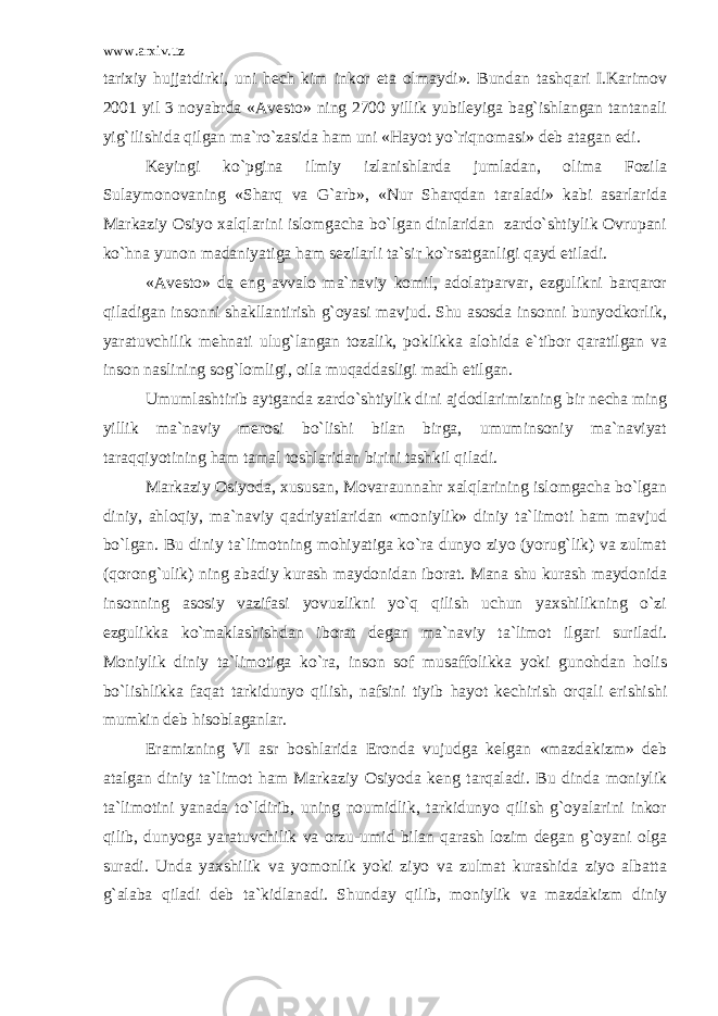 www.arxiv.uz tarixiy hujjatdirki, uni hech kim inkor eta olmaydi». Bundan tashqari I.Karimov 2001 yil 3 noyabrda «Avesto» ning 2700 yillik yubileyiga bag`ishlangan tantanali yig`ilishida qilgan ma`ro`zasida ham uni «Hayot yo`riqnomasi» deb atagan edi. Keyingi ko`pgina ilmiy izlanishlarda jumladan, olima Fozila Sulaymonovaning «Sharq va G`arb», «Nur Sharqdan taraladi» kabi asarlarida Markaziy Osiyo xalqlarini islomgacha bo`lgan dinlaridan zardo`shtiylik Ovrupani ko`hna yunon madaniyatiga ham sezilarli ta`sir ko`rsatganligi qayd etiladi. «Avesto» da eng avvalo ma`naviy komil, adolatparvar, ezgulikni barqaror qiladigan insonni shakllantirish g`oyasi mavjud. Shu asosda insonni bunyodkorlik, yaratuvchilik mehnati ulug`langan tozalik, poklikka alohida e`tibor qaratilgan va inson naslining sog`lomligi, oila muqaddasligi madh etilgan. Umumlashtirib aytganda zardo`shtiylik dini ajdodlarimizning bir necha ming yillik ma`naviy merosi bo`lishi bilan birga, umuminsoniy ma`naviyat taraqqiyotining ham tamal toshlaridan birini tashkil qiladi. Markaziy Osiyoda, xususan, Movaraunnahr xalqlarining islomgacha bo`lgan diniy, ahloqiy, ma`naviy qadriyatlaridan «moniylik» diniy ta`limoti ham mavjud bo`lgan. Bu diniy ta`limotning mohiyatiga ko`ra dunyo ziyo (yorug`lik) va zulmat (qorong`ulik) ning abadiy kurash maydonidan iborat. Mana shu kurash maydonida insonning asosiy vazifasi yovuzlikni yo`q qilish uchun yaxshilikning o`zi ezgulikka ko`maklashishdan iborat degan ma`naviy ta`limot ilgari suriladi. Moniylik diniy ta`limotiga ko`ra, inson sof musaffolikka yoki gunohdan holis bo`lishlikka faqat tarkidunyo qilish, nafsini tiyib hayot kechirish orqali erishishi mumkin deb hisoblaganlar. Eramizning VI asr boshlarida Eronda vujudga kelgan «mazdakizm» deb atalgan diniy ta`limot ham Markaziy Osiyoda keng tarqaladi. Bu dinda moniylik ta`limotini yanada to`ldirib, uning noumidlik, tarkidunyo qilish g`oyalarini inkor qilib, dunyoga yaratuvchilik va orzu-umid bilan qarash lozim degan g`oyani olga suradi. Unda yaxshilik va yomonlik yoki ziyo va zulmat kurashida ziyo albatta g`alaba qiladi deb ta`kidlanadi. Shunday qilib, moniylik va mazdakizm diniy 