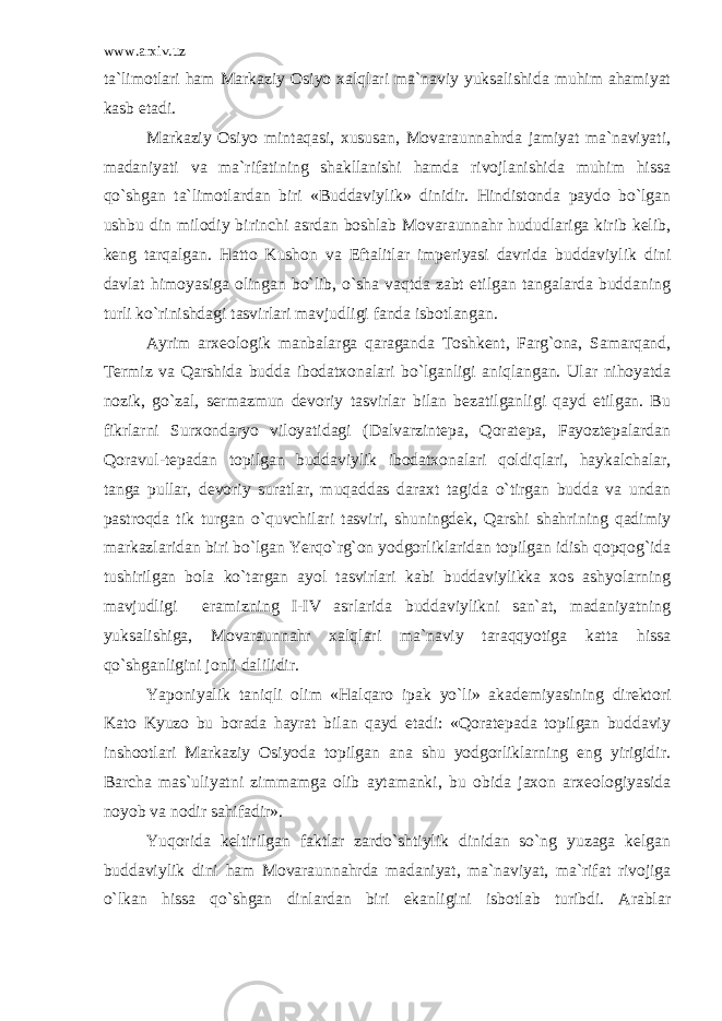 www.arxiv.uz ta`limotlari ham Markaziy Osiyo xalqlari ma`naviy yuksalishida muhim ahamiyat kasb etadi. Markaziy Osiyo mintaqasi, xususan, Movaraunnahrda jamiyat ma`naviyati, madaniyati va ma`rifatining shakllanishi hamda rivojlanishida muhim hissa qo`shgan ta`limotlardan biri «Buddaviylik» dinidir. Hindistonda paydo bo`lgan ushbu din milodiy birinchi asrdan boshlab Movaraunnahr hududlariga kirib kelib, keng tarqalgan. Hatto Kushon va Eftalitlar imperiyasi davrida buddaviylik dini davlat himoyasiga olingan bo`lib, o`sha vaqtda zabt etilgan tangalarda buddaning turli ko`rinishdagi tasvirlari mavjudligi fanda isbotlangan. Ayrim arxeologik manbalarga qaraganda Toshkent, Farg`ona, Samarqand, Termiz va Qarshida budda ibodatxonalari bo`lganligi aniqlangan. Ular nihoyatda nozik, go`zal, sermazmun devoriy tasvirlar bilan bezatilganligi qayd etilgan. Bu fikrlarni Surxondaryo viloyatidagi (Dalvarzintepa, Qoratepa, Fayoztepalardan Qoravul-tepadan topilgan buddaviylik ibodatxonalari qoldiqlari, haykalchalar, tanga pullar, devoriy suratlar, muqaddas daraxt tagida o`tirgan budda va undan pastroqda tik turgan o`quvchilari tasviri, shuningdek, Qarshi shahrining qadimiy markazlaridan biri bo`lgan Yerqo`rg`on yodgorliklaridan topilgan idish qopqog`ida tushirilgan bola ko`targan ayol tasvirlari kabi buddaviylikka xos ashyolarning mavjudligi eramizning I-IV asrlarida buddaviylikni san`at, madaniyatning yuksalishiga, Movaraunnahr xalqlari ma`naviy taraqqyotiga katta hissa qo`shganligini jonli dalilidir. Yaponiyalik taniqli olim «Halqaro ipak yo`li» akademiyasining direktori Kato Kyuzo bu borada hayrat bilan qayd etadi: «Qoratepada topilgan buddaviy inshootlari Markaziy Osiyoda topilgan ana shu yodgorliklarning eng yirigidir. Barcha mas`uliyatni zimmamga olib aytamanki, bu obida jaxon arxeologiyasida noyob va nodir sahifadir». Yuqorida keltirilgan faktlar zardo`shtiylik dinidan so`ng yuzaga kelgan buddaviylik dini ham Movaraunnahrda madaniyat, ma`naviyat, ma`rifat rivojiga o`lkan hissa qo`shgan dinlardan biri ekanligini isbotlab turibdi. Arablar 