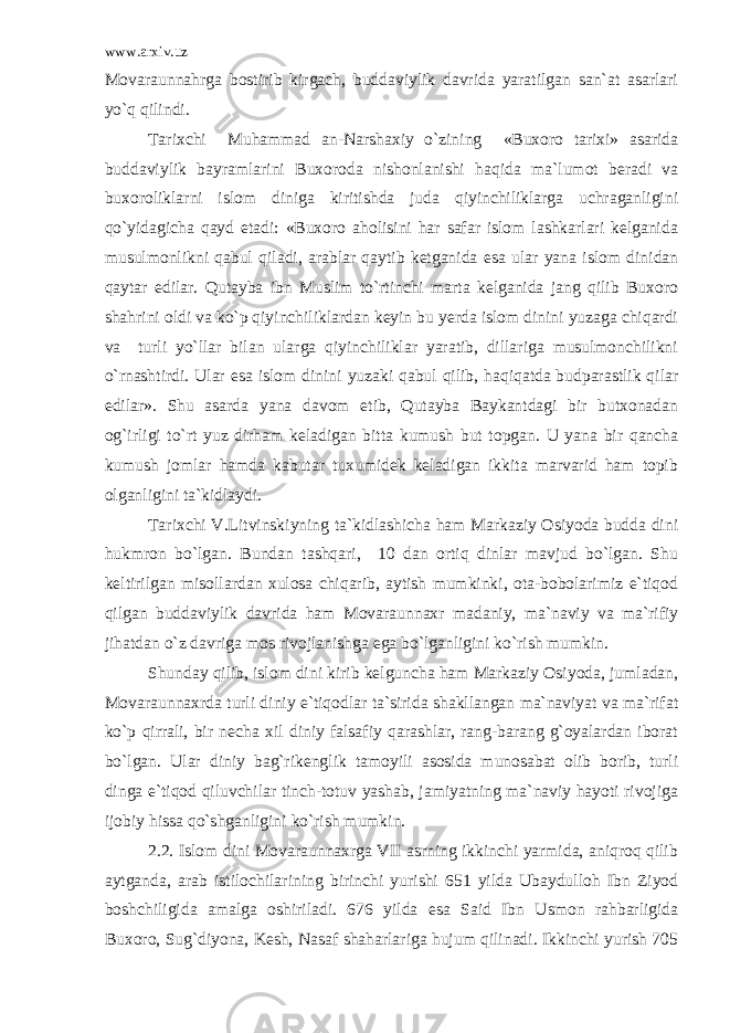 www.arxiv.uz Movaraunnahrga bostirib kirgach, buddaviylik davrida yaratilgan san`at asarlari yo`q qilindi. Tarixchi Muhammad an-Narshaxiy o`zining «Buxoro tarixi» asarida buddaviylik bayramlarini Buxoroda nishonlanishi haqida ma`lumot beradi va buxoroliklarni islom diniga kiritishda juda qiyinchiliklarga uchraganligini qo`yidagicha qayd etadi: «Buxoro aholisini har safar islom lashkarlari kelganida musulmonlikni qabul qiladi, arablar qaytib ketganida esa ular yana islom dinidan qaytar edilar. Qutayba ibn Muslim to`rtinchi marta kelganida jang qilib Buxoro shahrini oldi va ko`p qiyinchiliklardan keyin bu yerda islom dinini yuzaga chiqardi va turli yo`llar bilan ularga qiyinchiliklar yaratib, dillariga musulmonchilikni o`rnashtirdi. Ular esa islom dinini yuzaki qabul qilib, haqiqatda budparastlik qilar edilar». Shu asarda yana davom etib, Qutayba Baykantdagi bir butxonadan og`irligi to`rt yuz dirham keladigan bitta kumush but topgan. U yana bir qancha kumush jomlar hamda kabutar tuxumidek keladigan ikkita marvarid ham topib olganligini ta`kidlaydi. Tarixchi V.Litvinskiyning ta`kidlashicha ham Markaziy Osiyoda budda dini hukmron bo`lgan. Bundan tashqari, 10 dan ortiq dinlar mavjud bo`lgan. Shu keltirilgan misollardan xulosa chiqarib, aytish mumkinki, ota-bobolarimiz e`tiqod qilgan buddaviylik davrida ham Movaraunnaxr madaniy, ma`naviy va ma`rifiy jihatdan o`z davriga mos rivojlanishga ega bo`lganligini ko`rish mumkin. Shunday qilib, islom dini kirib kelguncha ham Markaziy Osiyoda, jumladan, Movaraunnaxrda turli diniy e`tiqodlar ta`sirida shakllangan ma`naviyat va ma`rifat ko`p qirrali, bir necha xil diniy falsafiy qarashlar, rang-barang g`oyalardan iborat bo`lgan. Ular diniy bag`rikenglik tamoyili asosida munosabat olib borib, turli dinga e`tiqod qiluvchilar tinch-totuv yashab, jamiyatning ma`naviy hayoti rivojiga ijobiy hissa qo`shganligini ko`rish mumkin. 2.2. Islom dini Movaraunnaxrga VII asrning ikkinchi yarmida, aniqroq qilib aytganda, arab istilochilarining birinchi yurishi 651 yilda Ubaydulloh Ibn Ziyod boshchiligida amalga oshiriladi. 676 yilda esa Said Ibn Usmon rahbarligida Buxoro, Sug`diyona, Kesh, Nasaf shaharlariga hujum qilinadi. Ikkinchi yurish 705 