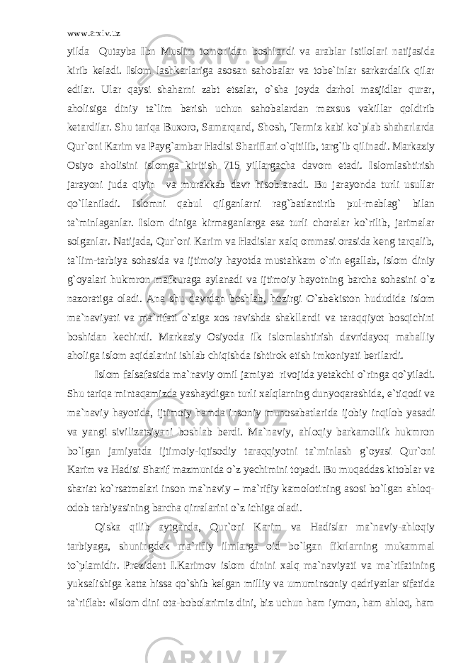 www.arxiv.uz yilda Qutayba Ibn Muslim tomonidan boshlandi va arablar istilolari natijasida kirib keladi. Islom lashkarlariga asosan sahobalar va tobe`inlar sarkardalik qilar edilar. Ular qaysi shaharni zabt etsalar, o`sha joyda darhol masjidlar qurar, aholisiga diniy ta`lim berish uchun sahobalardan maxsus vakillar qoldirib ketardilar. Shu tariqa Buxoro, Samarqand, Shosh, Termiz kabi ko`plab shaharlarda Qur`oni Karim va Payg`ambar Hadisi Shariflari o`qitilib, targ`ib qilinadi. Markaziy Osiyo aholisini islomga kiritish 715 yillargacha davom etadi. Islomlashtirish jarayoni juda qiyin va murakkab davr hisoblanadi. Bu jarayonda turli usullar qo`llaniladi. Islomni qabul qilganlarni rag`batlantirib pul-mablag` bilan ta`minlaganlar. Islom diniga kirmaganlarga esa turli choralar ko`rilib, jarimalar solganlar. Natijada, Qur`oni Karim va Hadislar xalq ommasi orasida keng tarqalib, ta`lim-tarbiya sohasida va ijtimoiy hayotda mustahkam o`rin egallab, islom diniy g`oyalari hukmron mafkuraga aylanadi va ijtimoiy hayotning barcha sohasini o`z nazoratiga oladi. Ana shu davrdan boshlab, hozirgi O`zbekiston hududida islom ma`naviyati va ma`rifati o`ziga xos ravishda shakllandi va taraqqiyot bosqichini boshidan kechirdi. Markaziy Osiyoda ilk islomlashtirish davridayoq mahalliy aholiga islom aqidalarini ishlab chiqishda ishtirok etish imkoniyati berilardi. Islom falsafasida ma`naviy omil jamiyat rivojida yetakchi o`ringa qo`yiladi. Shu tariqa mintaqamizda yashaydigan turli xalqlarning dunyoqarashida, e`tiqodi va ma`naviy hayotida, ijtimoiy hamda insoniy munosabatlarida ijobiy inqilob yasadi va yangi sivilizatsiyani boshlab berdi. Ma`naviy, ahloqiy barkamollik hukmron bo`lgan jamiyatda ijtimoiy-iqtisodiy taraqqiyotni ta`minlash g`oyasi Qur`oni Karim va Hadisi Sharif mazmunida o`z yechimini topadi. Bu muqaddas kitoblar va shariat ko`rsatmalari inson ma`naviy – ma`rifiy kamolotining asosi bo`lgan ahloq- odob tarbiyasining barcha qirralarini o`z ichiga oladi. Qiska qilib aytganda, Qur`oni Karim va Hadislar ma`naviy-ahloqiy tarbiyaga, shuningdek ma`rifiy ilmlarga oid bo`lgan fikrlarning mukammal to`plamidir. Prezident I.Karimov islom dinini xalq ma`naviyati va ma`rifatining yuksalishiga katta hissa qo`shib kelgan milliy va umuminsoniy qadriyatlar sifatida ta`riflab: «Islom dini ota-bobolarimiz dini, biz uchun ham iymon, ham ahloq, ham 