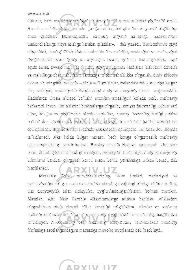 www.arxiv.uz diyonat, ham ma`rifat ekanligini unutmaylik. U quruq aqidalar yig`indisi emas. Ana shu ma`rifatni kishilarimiz jon-jon deb qabul qiladilar va yaxshi o`gitlariga amal qiladilar. Mehr-oqibatli, nomusli, oriyatli bo`lishga, izzat-ehtirom tushunchalariga rioya etishga harakat qiladilar», - deb yozadi. Yurtboshimiz qayd qilganidek, hozirgi O`zbekiston hududida ilm-ma`rifat, madaniyat va ma`naviyat rivojlanishida islom ijobiy rol o`ynagan. Islom, ayrimlar tushunganidek, faqat aqida emas, avvalo ma`rifat ilmidir. Payg`ambarimiz Hadislari kishilarni donolik va ma`rifatga chaqirish, fahm-farosatga, o`tkir zehnlilikka o`rgatish, diniy ahloqiy dastur, shuningdek, huquqiy – diniy yo`l-yo`riqlar, asrlar davomida vujudga kelgan fan, adabiyot, madaniyat bo`sag`asidagi diniy va dunyoviy ilmlar majmuasidir. Hadislarda ilmsiz e`tiqod bo`lishi mumkin emasligini ko`zda tutib, ma`naviy barkamol inson, ilm sirlarini boshqalarga o`rgatib, jamiyat farovonligi uchun sarf qilsa, kelajak avlodga meros sifatida qoldirsa, bunday insonning borligi pokiza bo`ladi deb hisoblanadi. Islomda ilm-fanni egallab ma`rifatli bo`lish savobli ish deb qaraladi. Shu bois ham Hadisda «Beshikdan qabrgacha ilm izla» deb alohida ta`kidlanadi. Aks holda bilgan narsani hech kimga o`rgatmaslik ma`naviy qashshoqlashishga sabab bo`ladi. Bunday hasislik Hadisda qoralanadi. Umuman islom dinining tom ma`nodagi mohiyati, islomiy ta`lim-tarbiya, diniy va dunyoviy bilimlarni barobar o`rganish komil inson bo`lib yetishishga imkon beradi, deb hisoblanadi. Markaziy Osiyo mutafakkirlarining islom ilmlari, madaniyati va ma`naviyatiga bo`lgan munosabatlari va ularning rivojidagi o`rniga e`tibor berilsa, ular dunyoviylik bilan ilohiylikni uyg`unlashtirganliklarini ko`rish mumkin. Masalan, Abu Nasr Farobiy «Baxt-saodatga erishuv haqida», «Falsafani o`rganishdan oldin nimani bilish kerakligi to`g`risida», «Ilmlar va san`atlar fazilati» kabi asarlarida insonning ma`naviy rivojlanishi ilm-ma`rifatga bog`liq deb ta`kidlaydi. Al-Xorazmiy esa, insonning hulq-atvori, hatti-harakati mantiqiy fikrlashga asoslangandagina maqsadga muvofiq rivojlanadi deb hisoblaydi. 