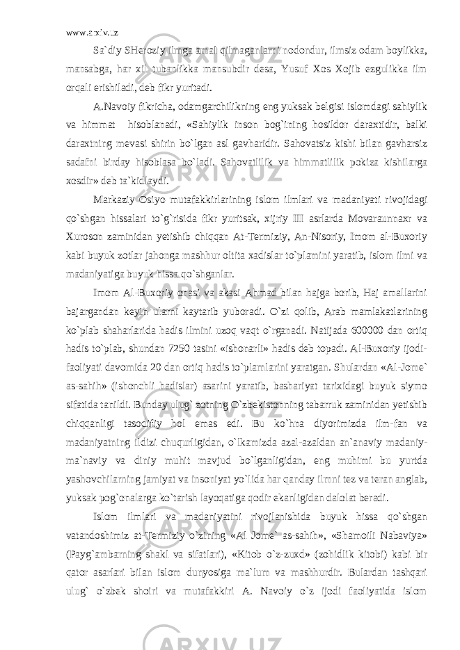 www.arxiv.uz Sa`diy SHeroziy ilmga amal qilmaganlarni nodondur, ilmsiz odam boylikka, mansabga, har xil tubanlikka mansubdir desa, Yusuf Xos Xojib ezgulikka ilm orqali erishiladi, deb fikr yuritadi. A.Navoiy fikricha, odamgarchilikning eng yuksak belgisi islomdagi sahiylik va himmat hisoblanadi, «Sahiylik inson bog`ining hosildor daraxtidir, balki daraxtning mevasi shirin bo`lgan asl gavharidir. Sahovatsiz kishi bilan gavharsiz sadafni birday hisoblasa bo`ladi. Sahovatlilik va himmatlilik pokiza kishilarga xosdir» deb ta`kidlaydi. Markaziy Osiyo mutafakkirlarining islom ilmlari va madaniyati rivojidagi qo`shgan hissalari to`g`risida fikr yuritsak, xijriy III asrlarda Movaraunnaxr va Xuroson zaminidan yetishib chiqqan At-Termiziy, An-Nisoriy, Imom al-Buxoriy kabi buyuk zotlar jahonga mashhur oltita xadislar to`plamini yaratib, islom ilmi va madaniyatiga buyuk hissa qo`shganlar. Imom Al-Buxoriy onasi va akasi Ahmad bilan hajga borib, Haj amallarini bajargandan keyin ularni kaytarib yuboradi. O`zi qolib, Arab mamlakatlarining ko`plab shaharlarida hadis ilmini uzoq vaqt o`rganadi. Natijada 600000 dan ortiq hadis to`plab, shundan 7250 tasini «ishonarli» hadis deb topadi. Al-Buxoriy ijodi- faoliyati davomida 20 dan ortiq hadis to`plamlarini yaratgan. Shulardan «Al-Jome` as-sahih» (ishonchli hadislar) asarini yaratib, bashariyat tarixidagi buyuk siymo sifatida tanildi. Bunday ulug` zotning O`zbekistonning tabarruk zaminidan yetishib chiqqanligi tasodifiy hol emas edi. Bu ko`hna diyorimizda ilm-fan va madaniyatning ildizi chuqurligidan, o`lkamizda azal-azaldan an`anaviy madaniy- ma`naviy va diniy muhit mavjud bo`lganligidan, eng muhimi bu yurtda yashovchilarning jamiyat va insoniyat yo`lida har qanday ilmni tez va teran anglab, yuksak pog`onalarga ko`tarish layoqatiga qodir ekanligidan dalolat beradi. Islom ilmlari va madaniyatini rivojlanishida buyuk hissa qo`shgan vatandoshimiz at-Termiziy o`zining «Al Jome` as-sahih», «Shamoili Nabaviya» (Payg`ambarning shakl va sifatlari), «Kitob o`z-zuxd» (zohidlik kitobi) kabi bir qator asarlari bilan islom dunyosiga ma`lum va mashhurdir. Bulardan tashqari ulug` o`zbek shoiri va mutafakkiri A. Navoiy o`z ijodi faoliyatida islom 