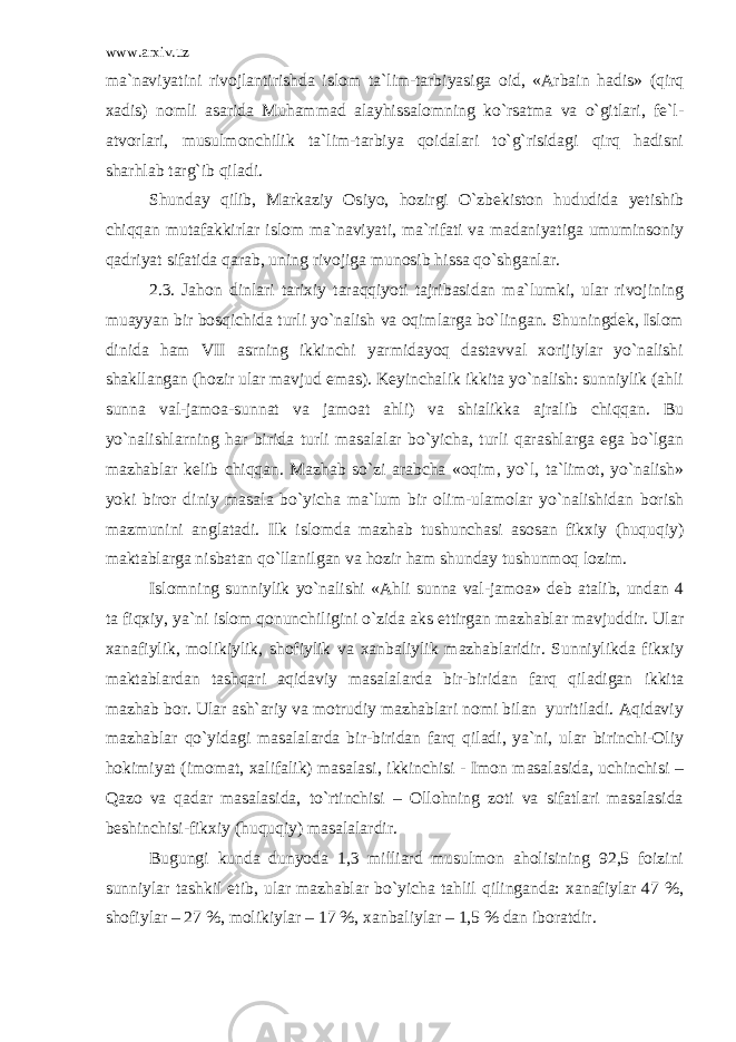 www.arxiv.uz ma`naviyatini rivojlantirishda islom ta`lim-tarbiyasiga oid, «Arbain hadis» (qirq xadis) nomli asarida Muhammad alayhissalomning ko`rsatma va o`gitlari, fe`l- atvorlari, musulmonchilik ta`lim-tarbiya qoidalari to`g`risidagi qirq hadisni sharhlab targ`ib qiladi. Shunday qilib, Markaziy Osiyo, hozirgi O`zbekiston hududida yetishib chiqqan mutafakkirlar islom ma`naviyati, ma`rifati va madaniyatiga umuminsoniy qadriyat sifatida qarab, uning rivojiga munosib hissa qo`shganlar. 2.3. Jahon dinlari tarixiy taraqqiyoti tajribasidan ma`lumki, ular rivojining muayyan bir bosqichida turli yo`nalish va oqimlarga bo`lingan. Shuningdek, Islom dinida ham VII asrning ikkinchi yarmidayoq dastavval xorijiylar yo`nalishi shakllangan (hozir ular mavjud emas). Keyinchalik ikkita yo`nalish: sunniylik (ahli sunna val-jamoa-sunnat va jamoat ahli) va shialikka ajralib chiqqan. Bu yo`nalishlarning har birida turli masalalar bo`yicha, turli qarashlarga ega bo`lgan mazhablar kelib chiqqan. Mazhab so`zi arabcha «oqim, yo`l, ta`limot, yo`nalish» yoki biror diniy masala bo`yicha ma`lum bir olim-ulamolar yo`nalishidan borish mazmunini anglatadi. Ilk islomda mazhab tushunchasi asosan fikxiy (huquqiy) maktablarga nisbatan qo`llanilgan va hozir ham shunday tushunmoq lozim. Islomning sunniylik yo`nalishi «Ahli sunna val-jamoa» deb atalib, undan 4 ta fiqxiy, ya`ni islom qonunchiligini o`zida aks ettirgan mazhablar mavjuddir. Ular xanafiylik, molikiylik, shofiylik va xanbaliylik mazhablaridir. Sunniylikda fikxiy maktablardan tashqari aqidaviy masalalarda bir-biridan farq qiladigan ikkita mazhab bor. Ular ash`ariy va motrudiy mazhablari nomi bilan yuritiladi. Aqidaviy mazhablar qo`yidagi masalalarda bir-biridan farq qiladi, ya`ni, ular birinchi-Oliy hokimiyat (imomat, xalifalik) masalasi, ikkinchisi - Imon masalasida, uchinchisi – Qazo va qadar masalasida, to`rtinchisi – Ollohning zoti va sifatlari masalasida beshinchisi-fikxiy (huquqiy) masalalardir. Bugungi kunda dunyoda 1,3 milliard musulmon aholisining 92,5 foizini sunniylar tashkil etib, ular mazhablar bo`yicha tahlil qilinganda: xanafiylar 47 %, shofiylar – 27 %, molikiylar – 17 %, xanbaliylar – 1,5 % dan iboratdir. 