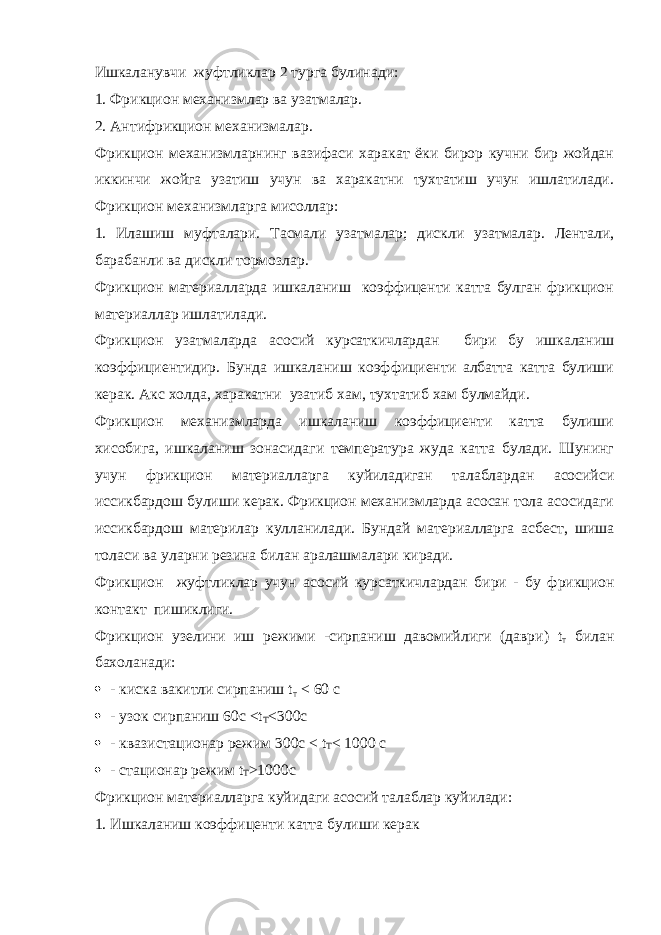 Ишкаланувчи жуфтликлар 2 турга булинади: 1. Фрикцион механизмлар ва узатмалар. 2. Антифрикцион механизмалар. Фрикцион механизмларнинг вазифаси харакат ёки бирор кучни бир жойдан иккинчи жойга узатиш учун ва харакатни тухтатиш учун ишлатилади. Фрикцион механизмларга мисоллар: 1. Илашиш муфталари. Тасмали узатмалар; дискли узатмалар. Лентали, барабанли ва дискли тормозлар. Фрикцион материалларда ишкаланиш коэффиценти катта булган фрикцион материаллар ишлатилади. Фрикцион узатмаларда асосий курсаткичлардан бири бу ишкаланиш коэффициентидир. Бунда ишкаланиш коэффициенти албатта катта булиши керак. Акс холда, харакатни узатиб хам, тухтатиб хам булмайди. Фрикцион механизмларда ишкаланиш коэффициенти катта булиши хисобига, ишкаланиш зонасидаги температура жуда катта булади. Шунинг учун фрикцион материалларга куйиладиган талаблардан асосийси иссикбардош булиши керак. Фрикцион механизмларда асосан тола асосидаги иссикбардош материлар кулланилади. Бундай материалларга асбест, шиша толаси ва уларни резина билан аралашмалари киради. Фрикцион жуфтликлар учун асосий курсаткичлардан бири - бу фрикцион контакт пишиклиги. Фрикцион узелини иш режими -сирпаниш давомийлиги (даври) t т билан бахоланади:  - киска вакитли сирпаниш t т < 60 c  - узок сирпаниш 60с <t T <300c  - квазистационар режим 300с < t T < 1000 c  - стационар режим t T >1000c Фрикцион материалларга куйидаги асосий талаблар куйилади: 1. Ишкаланиш коэффиценти катта булиши керак 