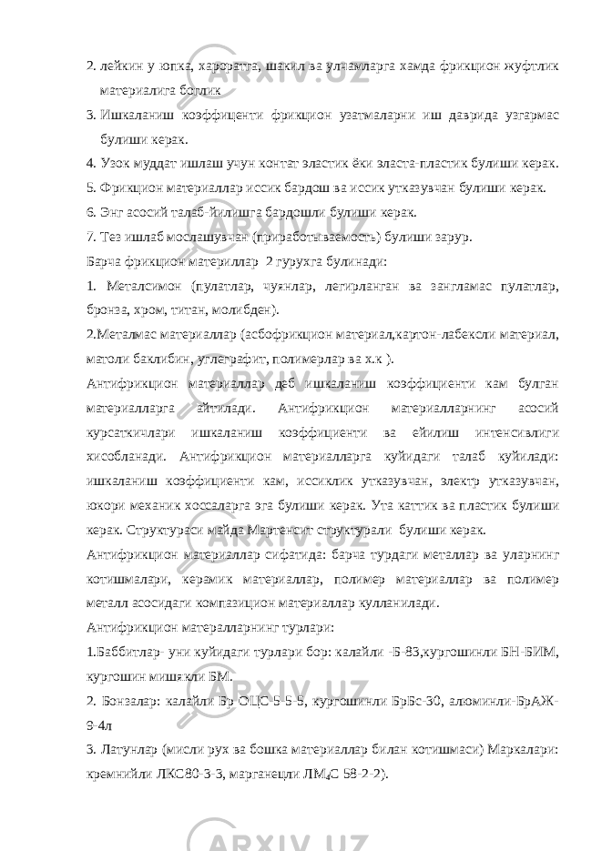 2. лейкин у юпка, хароратга, шакил ва улчамларга хамда фрикцион жуфтлик материалига боглик 3. Ишкаланиш коэффиценти фрикцион узатмаларни иш даврида узгармас булиши керак. 4. Узок муддат ишлаш учун контат эластик ёки эласта-пластик булиши керак. 5. Фрикцион материаллар иссик бардош ва иссик утказувчан булиши керак. 6. Энг асосий талаб-йилишга бардошли булиши керак. 7. Тез ишлаб мослашувчан (приработываемость) булиши зарур. Барча фрикцион материллар 2 гурухга булинади: 1. Металсимон (пулатлар, чуянлар, легирланган ва зангламас пулатлар, бронза, хром, титан, молибден). 2.Металмас материаллар (асбофрикцион материал,картон-лабексли материал, матоли баклибин, углеграфит, полимерлар ва х.к ). Антифрикцион материаллар деб ишкаланиш коэффициенти кам булган материалларга айтилади. Антифрикцион материалларнинг асосий курсаткичлари ишкаланиш коэффициенти ва ейилиш интенсивлиги хисобланади. Антифрикцион материалларга куйидаги талаб куйилади: ишкаланиш коэффициенти кам, иссиклик утказувчан, электр утказувчан, юкори механик хоссаларга эга булиши керак. Ута каттик ва пластик булиши керак. Структураси майда Мартенсит структурали булиши керак. Антифрикцион материаллар сифатида: барча турдаги металлар ва уларнинг котишмалари, керамик материаллар, полимер материаллар ва полимер металл асосидаги компазицион материаллар кулланилади. Антифрикцион матералларнинг турлари: 1.Баббитлар- уни куйидаги турлари бор: калайли -Б-83,кургошинли БН-БИМ, кургошин мишякли БМ. 2. Бонзалар: калайли Бр ОЦС-5-5-5, кургошинли БрБс-30, алюминли-БрАЖ- 9-4л 3. Латунлар (мисли рух ва бошка материаллар билан котишмаси) Маркалари: кремнийли ЛКС80-3-3, марганецли ЛМ 4 С 58-2-2). 