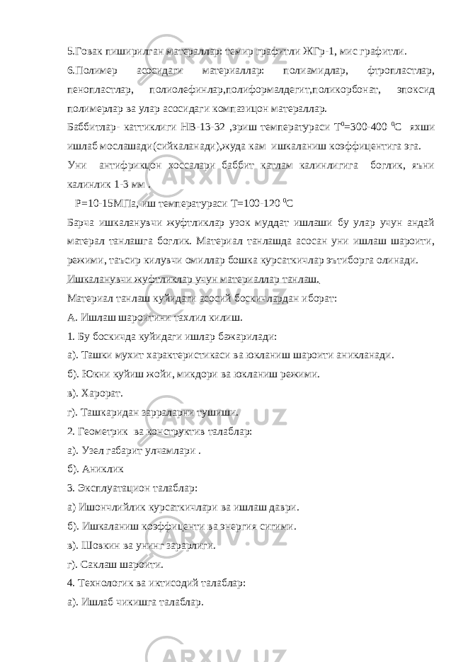 5.Говак пиширилган матераллар: темир графитли ЖГр-1, мис графитли. 6.Полимер асосидаги материаллар: полиамидлар, фтропластлар, пенопластлар, полиолефинлар,полиформалдегит,поликорбонат, эпоксид полимерлар ва улар асосидаги компазицон матераллар. Баббитлар- каттиклиги НВ-13-32 ,эриш температураси Т 0 =300-400 0 С яхши ишлаб мослашади(сийкаланади),жуда кам ишкаланиш коэффицентига эга. Уни антифрикцон хоссалари баббит катлам калинлигига боглик, яъни калинлик 1-3 мм . Р=10-15МПа, иш температураси Т=100-120 0 С Барча ишкаланувчи жуфтликлар узок муддат ишлаши бу улар учун андай матерал танлашга боглик. Материал танлашда асосан уни ишлаш шароити, режими, таъсир килувчи омиллар бошка курсаткичлар эътиборга олинади. Ишкаланувчи жуфтликлар учун материаллар танлаш. Материал танлаш куйидаги асосий боскичлардан иборат: А. Ишлаш шароитини тахлил килиш. 1. Бу боскичда куйидаги ишлар бажарилади: а). Ташки мухит характеристикаси ва юкланиш шароити аникланади. б). Юкни куйиш жойи, микдори ва юкланиш режими. в). Харорат. г). Ташкаридан зарраларни тушиши. 2. Геометрик ва конструктив талаблар: а). Узел габарит улчамлари . б). Аниклик 3. Эксплуатацион талаблар: а) Ишончлийлик курсаткичлари ва ишлаш даври. б). Ишкаланиш коэффиценти ва энергия сигими. в). Шовкин ва унинг зарарлиги. г). Саклаш шароити. 4. Технологик ва иктисодий талаблар: а). Ишлаб чикишга талаблар. 