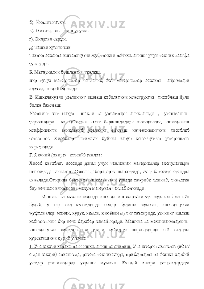 б). Йиллик нархи. в). Жихозларнинг иш унуми . г). Энергия сарфи. д) Ташки куриниши. Тахлил асосида ишкаланувчи жуфтликни лойихаланиши учун техник вазифа тузилади. Б. Материални бошлангич танлаш. Бир гурух материаллар танланиб, бор материаллар асосида айримлари алохида килиб олинади. В. Ишкаланувчи узелининг ишлаш кобилятини конструктив хисоблаш йули билан бахолаш: Узелнинг энг макул шакли ва улчамлари аникланади , туташманинг тиркишлари ва куйилган юкка бардошлилиги аникланади, ишкаланиш коэффиценти аникланиб узелнинг ейилиш интенсивлигини хисоблаб топилпди. Хисоблар натижаси буйича зарур конструктив узгаришлар киритилади. Г. Якуний (охирги -асосий) танлов: Хисоб китоблар асосида детал учун танланган материаллар экспулатация шароитида синалади.Олдин лаборатория шароитида, сунг бевосита стендда синалади.Охирида бевосита ишкаланувчи узелда тажриба олиниб, синалган бир нечтаси ичидан энг макул материал танлаб олинади. Машина ва механизмларда ишкаланиш жараёни ута мураккаб жараён булиб, у хар хил мухитларда содир булиши мумкин, ишкаланувчи жуфтликлар: мойли, курук, намли, кимёвий мухит таъсирида, узининг ишлаш кобилиятини бир неча баробар камайтиради. Машина ва механизимларнинг ишкаланувчи жуфтликлари узини куйидаги шароитларда кай холатда курсатишини куриб утамиз: 1. Ута юкори харакатдаги ишкаланиш ва ейилиш. Ута юкори тезликлар (90 м/ с дан юкори) авиацияда, ракета техникасида, приборларда ва бошка харбий укотар техникаларда учраши мумкин. Бундай юкори тезликлардаги 