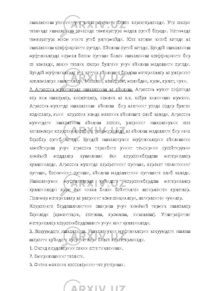 ишкаланиш узининг ута киска вактлиги билан характерланади. Ута юкори тезликда ишкаланиш зонасида температура жадал ортиб боради. Натижада температура жисм ичига утиб улгирмайди. Юза катлам кизиб кетади ва ишкаланиш коэффициенти ортади. Ейилиш ортиб кетади. Бундай ишкаланиш жуфтликларда нормал босим ортиши билан ишкаланиш коэффициенти бир оз камаяди, лекин тезлик юкори булгани учун ейилиш жадаллиги ортади. Бундай жуфтликларда ута каттик ейилишга бардош материаллар ва уларнинг копламалари ишлатилади. Масалан, вольфрам, молибден, хром, пулат, чуян. 2. Агрессив мухитларда ишкаланиш ва ейилиш. Агрессив мухит сифатида хар хил ишкорлар, кислоталар, намлик ва х.к. кабул килиниши мумкин. Агрессив мухитда ишкаланиш- ейилиш бир вактнинг узида содир булган ходисалар, яъни коррозия хамда механик ейилишга олиб келади. Агрессив мухитдаги ишкаланиш ейилиш асосан, уларнинг ишкаланувчи юза катламлари коррозия хисобига тез емирилади ва ейилиш жадаллиги бир неча баробар ортиб кетади. Бундай ишкаланувчи жуфтликларни ейилишини камайтириш учун агрессив таркибига унинг таъсирини сусайтирувчи кимёвий моддалар кушилиши ёки коррозиябардош материаллар кулланилади. Агрессив мухитда хароратнинг ортиши, харакат тезлигининг ортиши, босимнинг ортиши, ейилиш жадаллигини ортишига олиб келади. Ишкаланувчи жуфтликларда куйидаги коррозиябардош материаллар кулланилади: хром ёки никел билан бойитилган легирланган пулатлар. Полимер материаллар ва уларнинг композициялари, легирланган чуянлар. Коррозияга бардошлилигини ошириш учун кимёвий термик ишловлар берилади (цементация, азотлаш, хромлаш, никеллаш). Углеграфитли материаллар коррозиябардошлиги учун кенг кулланилади. 3. Вакуумдаги ишкаланиш. Ишкаланувчи жуфтликларни вакуумдаги ишлаш шароити куйидаги хусусиятлари билан характерланади. 1. Оксид пардаларини секин аста тикланиши. 2. Емирилишнинг тезлиги. 3. Физик-механик хоссаларнинг тез узгариши. 