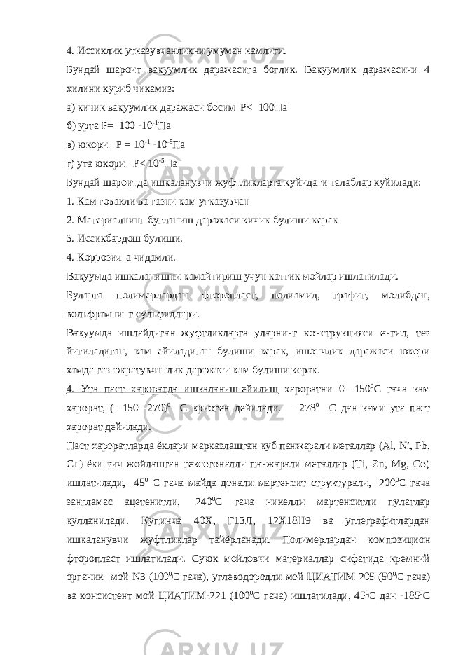 4. Иссиклик утказувчанликни умуман камлиги. Бундай шароит вакуумлик даражасига боглик. Вакуумлик даражасини 4 хилини куриб чикамиз: а) кичик вакуумлик даражаси босим Р< 100Па б) урта Р= 100 -10 -1 Па в) юкори Р = 10 -1 -10 -5 Па г) ута юкори Р< 10 -5 Па Бундай шароитда ишкаланувчи жуфтликларга куйидаги талаблар куйилади: 1. Кам говакли ва газни кам утказувчан 2. Материалнинг бугланиш даражаси кичик булиши керак 3. Иссикбардош булиши. 4. Коррозияга чидамли. Вакуумда ишкаланишни камайтириш учун каттик мойлар ишлатилади. Буларга полимерлардан фторопласт, полиамид, графит, молибден, вольфрамнинг сульфидлари. Вакуумда ишлайдиган жуфтликларга уларнинг конструкцияси енгил, тез йигиладиган, кам ейиладиган булиши керак, ишончлик даражаси юкори хамда газ ажратувчанлик даражаси кам булиши керак. 4. Ута паст хароратда ишкаланиш-ейилиш хароратни 0 -150 0 С гача кам харорат, ( -150 -270) 0 С криоген дейилади. - 278 0 С дан ками ута паст харорат дейилади. Паст хароратларда ёклари марказлашган куб панжарали металлар (Al, Ni, Pb, Cu) ёки зич жойлашган гексогоналли панжарали металлар (Ti, Zn, Mg, Co) ишлатилади, -45 0 С гача майда донали мартенсит структурали, -200 0 С гача зангламас ацетенитли, -240 0 С гача никелли мартенситли пулатлар кулланилади. Купинча 40Х, Г13Л, 12Х18Н9 ва углеграфитлардан ишкаланувчи жуфтликлар тайёрланади. Полимерлардан композицион фторопласт ишлатилади. Суюк мойловчи материаллар сифатида кремний органик мой N3 (100 0 С гача), углеводородли мой ЦИАТИМ-205 (50 0 С гача) ва консистент мой ЦИАТИМ-221 (100 0 С гача) ишлатилади, 45 0 С дан -185 0 С 