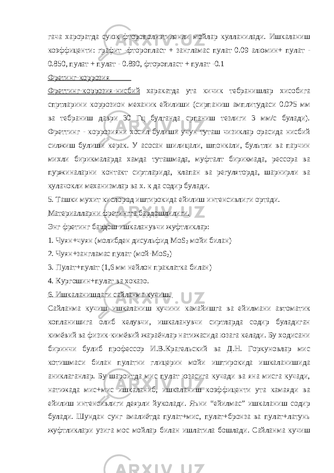 гача хароратда суюк фторополиэтиленли мойлар кулланилади. Ишкаланиш коэффиценти: графит -фторопласт + зангламас пулат 0.09 алюмин+ пулат - 0.850, пулат + пулат - 0.890, фторопласт + пулат -0.1 Фретинг-коррозия Фреттинг-коррозия-нисбий харакатда ута кичик тебранишлар хисобига спртларини коррозион механик ейилиши (сирпаниш амплитудаси 0.025 мм ва тебраниш даври 30 Гц булганда српаниш тезлиги 3 мм/c булади). Фреттинг - коррозияни хосил булиши учун туташ чизиклар орасида нисбий силжиш булиши керак. У асосан шилицали, шпонкали, бультли ва парчин михли бирикмаларда хамда туташмада, муфталт бирикмада, рессора ва пуржиналарни контакт сиртларида, клапан ва регуляторда, шарнирли ва кулачокли механизмлар ва х. к да содир булади. 5. Ташки мухит кислород иштирокида ейилиш интенсивлиги ортади. Материалларни фретингга бардошлилиги. Энг фретинг бардош ишкаланувчи жуфтликлар: 1. Чуян+чуян (молибден дисульфид МоS 2 мойи билан) 2. Чуян+зангламас пулат (мой-МоS 2 ) 3. Пулат+пулат (1,6 мм нейлон праклатка билан) 4. Кургошин+пулат ва хоказо. 6. Ишкаланишдаги сайланма кучиш. Сайланма кучиш ишкаланиш кучини камайишга ва ейилмани автоматик копланишига олиб келувчи, ишкаланувчи сиртларда содир буладиган кимёвий ва физик-кимёвий жараёнлар натижасида юзага келади. Бу ходисани биринчи булиб профессор И.В.Крагельский ва Д.Н. Горкуновлар мис котишмаси билан пулатни глицерин мойи иштирокида ишкаланишида аниклаганлар. Бу шароитда мис пулат юзасига кучади ва яна мисга кучади, натижада мис+мис ишкаланиб, ишкаланиш коэффиценти ута камаяди ва ейилиш интенсивлиги деярли йуколади. Яъни “ейилмас” ишкаланиш содир булади. Шундан сунг амалиётда пулат+мис, пулат+бронза ва пулат+латунь жуфтликлари узига мос мойлар билан ишлатила бошлади. Сайланма кучиш 