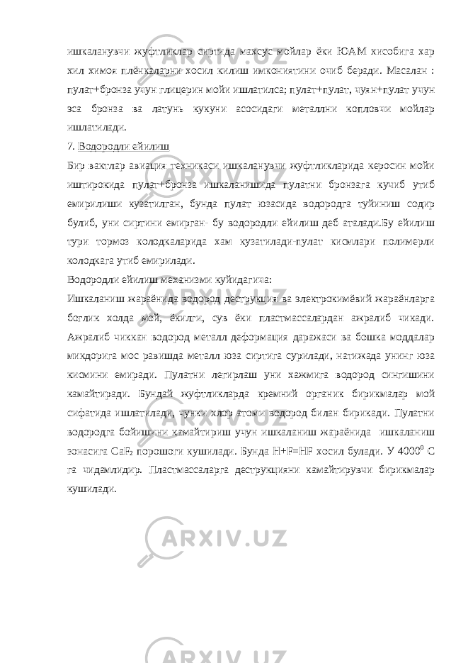 ишкаланувчи жуфтликлар сиртида махсус мойлар ёки ЮАМ хисобига хар хил химоя плёнкаларни хосил килиш имкониятини очиб беради. Масалан : пулат+бронза учун глицерин мойи ишлатилса; пулат+пулат, чуян+пулат учун эса бронза ва латунь кукуни асосидаги металлни копловчи мойлар ишлатилади. 7. Водородли ейилиш Бир вактлар авиация техникаси ишкаланувчи жуфтликларида керосин мойи иштирокида пулат+бронза ишкаланишида пулатни бронзага кучиб утиб емирилиши кузатилган, бунда пулат юзасида водородга туйиниш содир булиб, уни сиртини емирган- бу водородли ейилиш деб аталади.Бу ейилиш тури тормоз колодкаларида хам кузатилади-пулат кисмлари полимерли колодкага утиб емирилади. Водородли ейилиш механизми куйидагича: Ишкаланиш жараёнида водород деструкция ва электрокимёвий жараёнларга боглик холда мой, ёкилги, сув ёки пластмассалардан ажралиб чикади. Ажралиб чиккан водород металл деформация даражаси ва бошка моддалар микдорига мос равишда металл юза сиртига сурилади, натижада унинг юза кисмини емиради. Пулатни легирлаш уни хажмига водород сингишини камайтиради. Бундай жуфтликларда кремний органик бирикмалар мой сифатида ишлатилади, чунки хлор атоми водород билан бирикади. Пулатни водородга бойишини камайтириш учун ишкаланиш жараёнида ишкаланиш зонасига CaF 2 порошоги кушилади. Бунда H+F=HF хосил булади. У 4000 0 С га чидамлидир. Пластмассаларга деструкцияни камайтирувчи бирикмалар кушилади. 