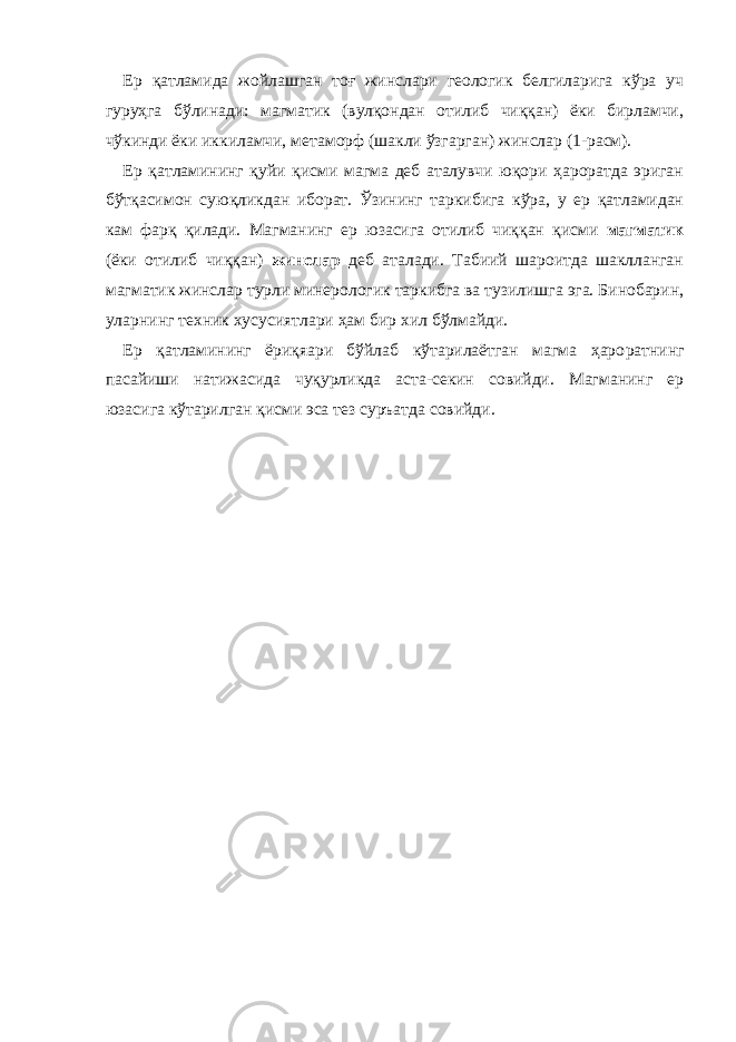 Ер қатламида жойлашган тоғ жинслари геологик белгиларига кўра уч гуруҳга бўлинади: магматик (вулқондан отилиб чиққан) ёки бирламчи, чўкинди ёки иккиламчи, метаморф (шакли ўзгарган) жинслар (1-расм). Ер қатламининг қуйи қисми магма деб аталувчи юқори ҳароратда эриган бўтқасимон суюқликдан иборат. Ўзининг таркибига кўра, у ер қатламидан кам фарқ қилади. Магманинг ер юзасига отилиб чиққан қисми магматик (ёки отилиб чиққан) жинслар деб аталади. Табиий шароитда шаклланган магматик жинслар турли минерологик таркибга ва тузилишга эга. Бинобарин, уларнинг техник хусусиятлари ҳам бир хил бўлмайди. Ер қатламининг ёриқяари бўйлаб кўтарилаётган магма ҳаро рат нинг пасайиши натижасида чуқурликда аста-секин совийди. Магманинг ер юзасига кўтарилган қисми эса тез суръатда совийди. 