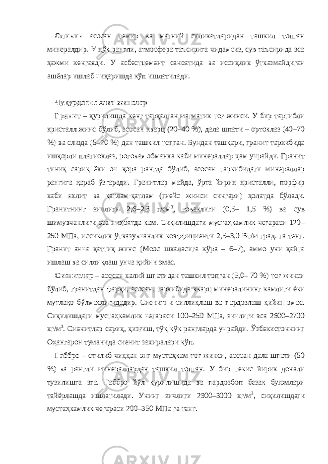 Оливин асосан темир ва магний силикатларидан ташкил топган минералдир. У кўк рангли, атмосфера таъсирига чидамсиз, сув таъсирида эса ҳажми кенгаяди. У асбестцемент саноатида ва иссиқлик ўтказмайдиган ашёлар ишлаб чиқаришда кўп ишлатилади. Чуқурдаги яхлит жинслар Гранит – қурилишда кенг тарқалган магматик тоғ жинси. У бир тартибли кристалл жинс бўлиб, асосан кварц (20–40 %), дала шпати – ортоклаз (40–70 %) ва слюда (5–20 %) дан ташкил топган. Бундан ташқари, гранит таркибида ишқорли плагиоклаз, роговая обманка каби минераллар ҳам учрайди. Гранит тиниқ сариқ ёки оч қора рангда бўлиб, асосан таркибидаги минераллар рангига қараб ўзгаради. Гранитлар майда, ўрта йирик кристалли, порфир каби яхлит ва қатлам-қатлам (гнейс жинси сингари) ҳолатда бўлади. Гранитнинг зичлиги 2,6–2,8 г/см 3 , ғоваклиги (0,5– 1,5 %) ва сув шимувчанлиги эса ниҳоятда кам. Сиқилишдаги мустаҳкамлик чегараси 120– 250 МПа, иссиклик ўтказувчанлик коэффициенти 2,5–3,0 Вт/м-град. га тенг. Гранит анча қаттиқ жинс (Моос шкаласига кўра – 6–7), аммо уни қайта ишлаш ва силлиқлаш унча қийин эмас. Сиенитлар – асосан калий шпатидан ташкил топган (5,0– 70 %) тоғ жинси бўлиб, гранитдан фарқи, асосан, таркибида кварц минералининг камлиги ёки мутлақо бўлмаслигидадир. Сиенитни силлиқлаш ва пардозлаш қийин эмас. Сиқилишдаги мустаҳкамлик чегараси 100–250 МПа, зичлиги эса 2600–2700 кг/м 3 . Сиенитлар сариқ, қизғиш, тўқ кўк рангларда учрайди. Ўзбекистоннинг Оҳангарон туманида сиенит захиралари кўп. Габбро – отилиб чиққан энг мустаҳкам тоғ жинси, асосан дала шпати (50 %) ва рангли минераллардан ташкил топган. У бир текис йирик донали тузилишга эга. Габбро йўл қурилишида ва пардозбоп безак буюмлари тайёрлашда ишлатилади. Унинг зичлиги 2900–3000 кг/м 3 , сиқилишдаги мустаҳкамлик чегараси 200–350 МПа га тенг. 