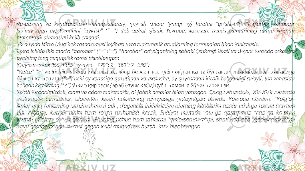 Rasadxona va kvadrant asbobining sharqiy, quyosh chiqar (yangi oy) tarafini “qo‘shish”(“+”) g‘arbiy, kunbotar (so‘nayotgan oy) tomonini “ayirish” (“- “) deb qabul qilsak, Yevropa, xususan, nemis olimlarining fanga kiritgan matematik alomatlari kelib chiqadi. Siz quyida Mirzo Ulug‘bek rasadxonasi loyihasi uzra matematik amallarning formulalari bilan tanishasiz. Doira ichida ikki marta “barobar” (“=” I“=”) “barobar” qo‘yilganining sababi Qadimgi Bobil va Buyuk Turonda erkak va ayolning teng huquqlilik ramzi hisoblangan: (Quyosh-erkak 365*+355*oy-ayol = 720*: 2 = 360*: 2= 180*) “ Katta” “>” va kichik “<” , , белгиларига эътибор берсангиз қуёш ойдан катта бўлганлиги сабабли кун хонасида (“>”) uchi oy xonasiga qaratilgan va aksincha, oy quyoshdan kichik bo‘lganligi tufayli, tun xonasida бўлган каттанинг bo‘lgan kichikning (“<”) ( ) . ўткир қирраси араб ёзуви каби қуёш томонга йўналтирилган Ko‘rib turganimizdek, olam va odam matematik, al-jabrik amallar bilan yaralgan. Qizig‘i shundaki, XV-XVII asrlarda matematik formulalar, alomatlar kashf etilishining nihoyasiga yetayotgan davrda Yevropa olimlari: “Yolg‘on ilmlar aniq fanlarning sarchashmasi edi”, deganida inkivizitsiya ularning kitoblarini nashr etishga ruxsat bermas edi. Albatta, katolik dinini ham to‘g‘ri tushunish kerak, ilohiyot olamida “ota”ga qaraganda “ona”ga ko‘proq xizmat qilishga da’vat qilinadi. Shuning uchun ham tabiatda “geliotsentrizm”ga, shariatda esa “geotsentrizm”ga amal qilmoq onaga xizmat qilgan kabi muqaddas burch, farz hisoblangan . 