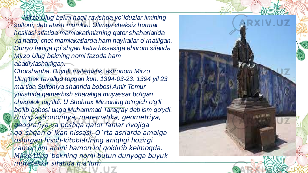  Mirzo Ulug`bekni haqli ravishda yo`lduzlar ilmining sultoni, deb atash mumkin. Olimga cheksiz hurmat hosilasi sifatida mamlakatimizning qator shaharlarida va hatto, chet mamlakatlarda ham haykallar o`rnatilgan. Dunyo faniga qo`shgan katta hissasiga ehtirom sifatida Mirzo Ulug`bekning nomi fazoda ham abadiylashtirilgan. Chorshanba. Buyuk matematik, astronom Mirzo Ulug&#39;bek tavallud topgan kun. 1394-03-23. 1394 yil 23 martida Sultoniya shahrida bobosi Amir Temur yurishida qatnashish sharafiga muyassar bo&#39;lgan chaqalok tug&#39;ildi. U Shohrux Mirzoning to&#39;ngich o&#39;g&#39;li bo&#39;lib bobosi unga Muhammad Tarag&#39;ay deb ism qo&#39;ydi. Uning astronomiya, matematika, geometriya, geogra fiya va boshqa qator fanlar rivojiga qo`shgan o`lkan hissasi, O`rta asrlarda amalga oshirgan hisob-kitoblarining aniqligi hozirgi zamon ilm ahlini hamon lol qoldirib kelmoqda. Mirzo Ulug`bekning nomi butun dunyoga buyuk mutafakkir sifatida ma’lum . 