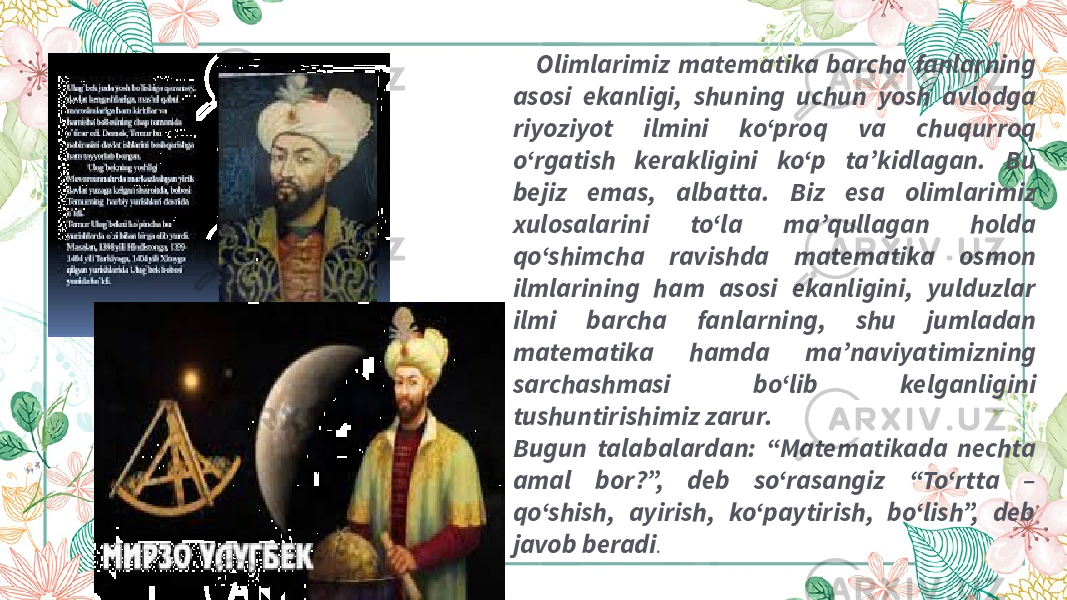  Olimlarimiz matematika barcha fanlarning asosi ekanligi, shuning uchun yosh avlodga riyoziyot ilmini ko‘proq va chuqurroq o‘rgatish kerakligini ko‘p ta’kidlagan. Bu bejiz emas, albatta. Biz esa olimlarimiz xulosalarini to‘la ma’qullagan holda qo‘shimcha ravishda matematika osmon ilmlarining ham asosi ekanligini, yulduzlar ilmi barcha fanlarning, shu jumladan matematika hamda ma’naviyatimizning sarchashmasi bo‘lib kelganligini tushuntirishimiz zarur. Bugun talabalardan: “Matematikada nechta amal bor?”, deb so‘rasangiz “To‘rtta – qo‘shish, ayirish, ko‘paytirish, bo‘lish”, deb javob beradi . 